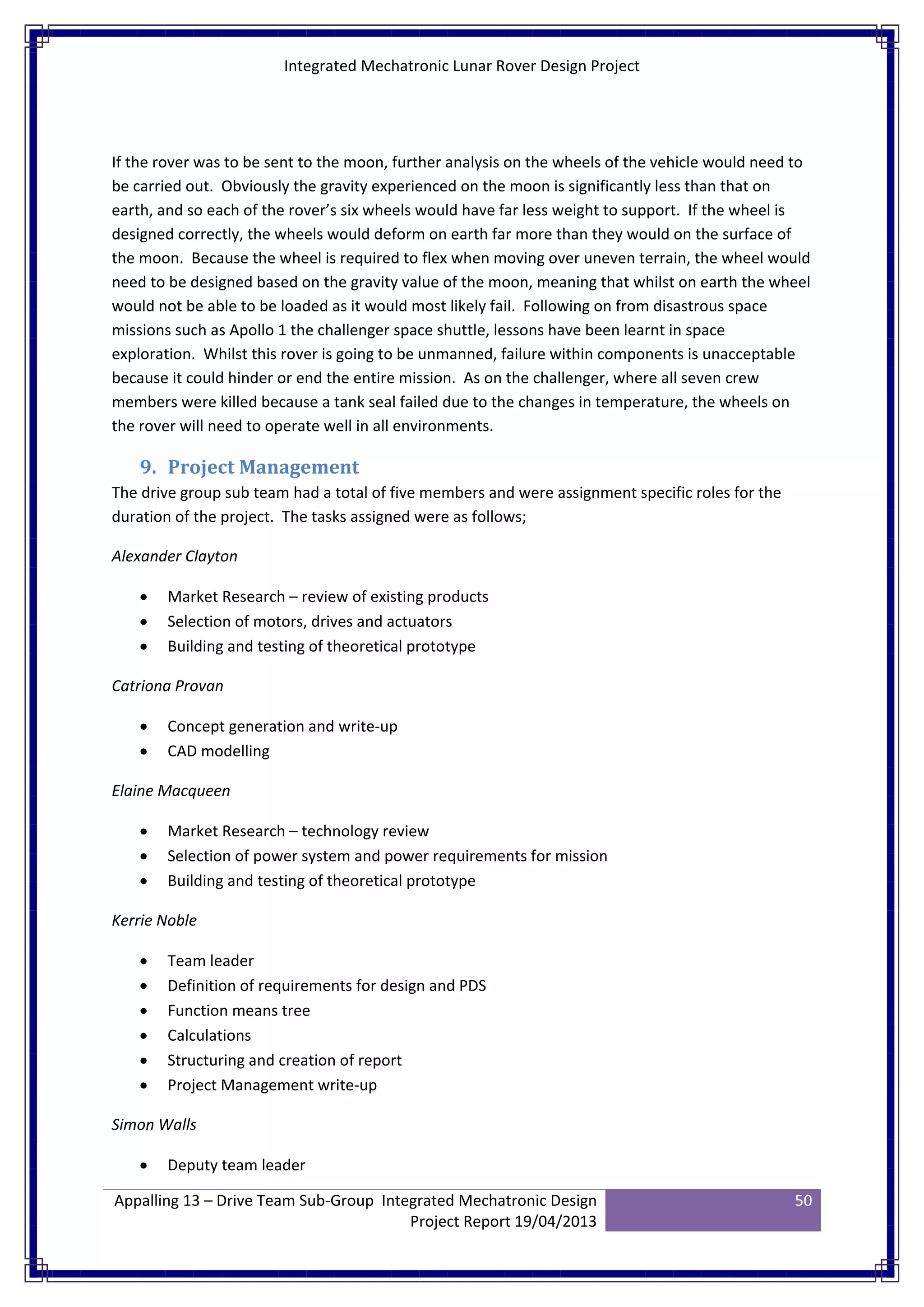 Integrated Mechatronic Lunar Rover Design Project
Appalling 13 – Drive Team Sub-Group Integrated Mechatronic Design
Project Report 19/04/2013
50
If the rover was to be sent to the moon, further analysis on the wheels of the vehicle would need to
be carried out. Obviously the gravity experienced on the moon is significantly less than that on
earth, and so each of the rover’s six wheels would have far less weight to support. If the wheel is
designed correctly, the wheels would deform on earth far more than they would on the surface of
the moon. Because the wheel is required to flex when moving over uneven terrain, the wheel would
need to be designed based on the gravity value of the moon, meaning that whilst on earth the wheel
would not be able to be loaded as it would most likely fail. Following on from disastrous space
missions such as Apollo 1 the challenger space shuttle, lessons have been learnt in space
exploration. Whilst this rover is going to be unmanned, failure within components is unacceptable
because it could hinder or end the entire mission. As on the challenger, where all seven crew
members were killed because a tank seal failed due to the changes in temperature, the wheels on
the rover will need to operate well in all environments.
9. Project Management
The drive group sub team had a total of five members and were assignment specific roles for the
duration of the project. The tasks assigned were as follows;
Alexander Clayton
• Market Research – review of existing products
• Selection of motors, drives and actuators
• Building and testing of theoretical prototype
Catriona Provan
• Concept generation and write-up
• CAD modelling
Elaine Macqueen
• Market Research – technology review
• Selection of power system and power requirements for mission
• Building and testing of theoretical prototype
Kerrie Noble
• Team leader
• Definition of requirements for design and PDS
• Function means tree
• Calculations
• Structuring and creation of report
• Project Management write-up
Simon Walls
• Deputy team leader
 
