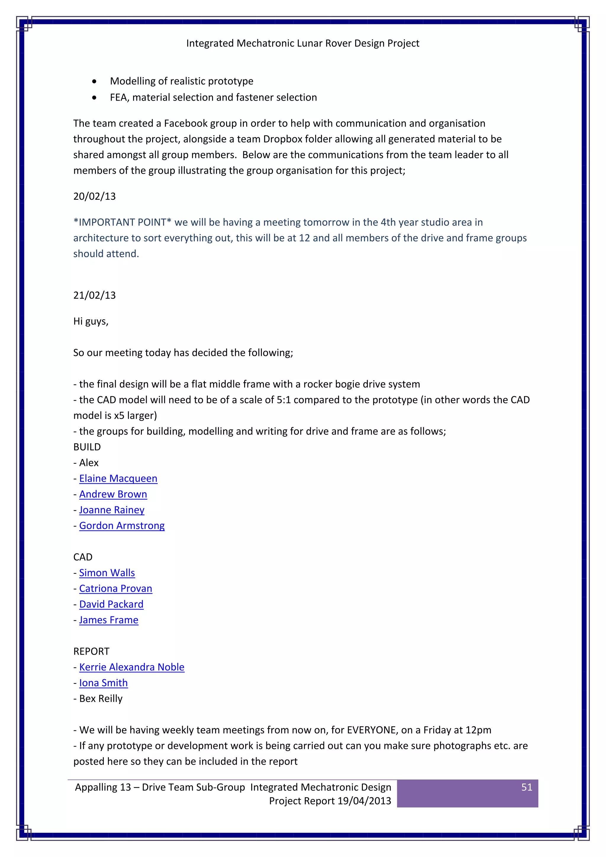 Integrated Mechatronic Lunar Rover Design Project
Appalling 13 – Drive Team Sub-Group Integrated Mechatronic Design
Project Report 19/04/2013
51
• Modelling of realistic prototype
• FEA, material selection and fastener selection
The team created a Facebook group in order to help with communication and organisation
throughout the project, alongside a team Dropbox folder allowing all generated material to be
shared amongst all group members. Below are the communications from the team leader to all
members of the group illustrating the group organisation for this project;
20/02/13
*IMPORTANT POINT* we will be having a meeting tomorrow in the 4th year studio area in
architecture to sort everything out, this will be at 12 and all members of the drive and frame groups
should attend.
21/02/13
Hi guys,
So our meeting today has decided the following;
- the final design will be a flat middle frame with a rocker bogie drive system
- the CAD model will need to be of a scale of 5:1 compared to the prototype (in other words the CAD
model is x5 larger)
- the groups for building, modelling and writing for drive and frame are as follows;
BUILD
- Alex
- Elaine Macqueen
- Andrew Brown
- Joanne Rainey
- Gordon Armstrong
CAD
- Simon Walls
- Catriona Provan
- David Packard
- James Frame
REPORT
- Kerrie Alexandra Noble
- Iona Smith
- Bex Reilly
- We will be having weekly team meetings from now on, for EVERYONE, on a Friday at 12pm
- If any prototype or development work is being carried out can you make sure photographs etc. are
posted here so they can be included in the report
 
