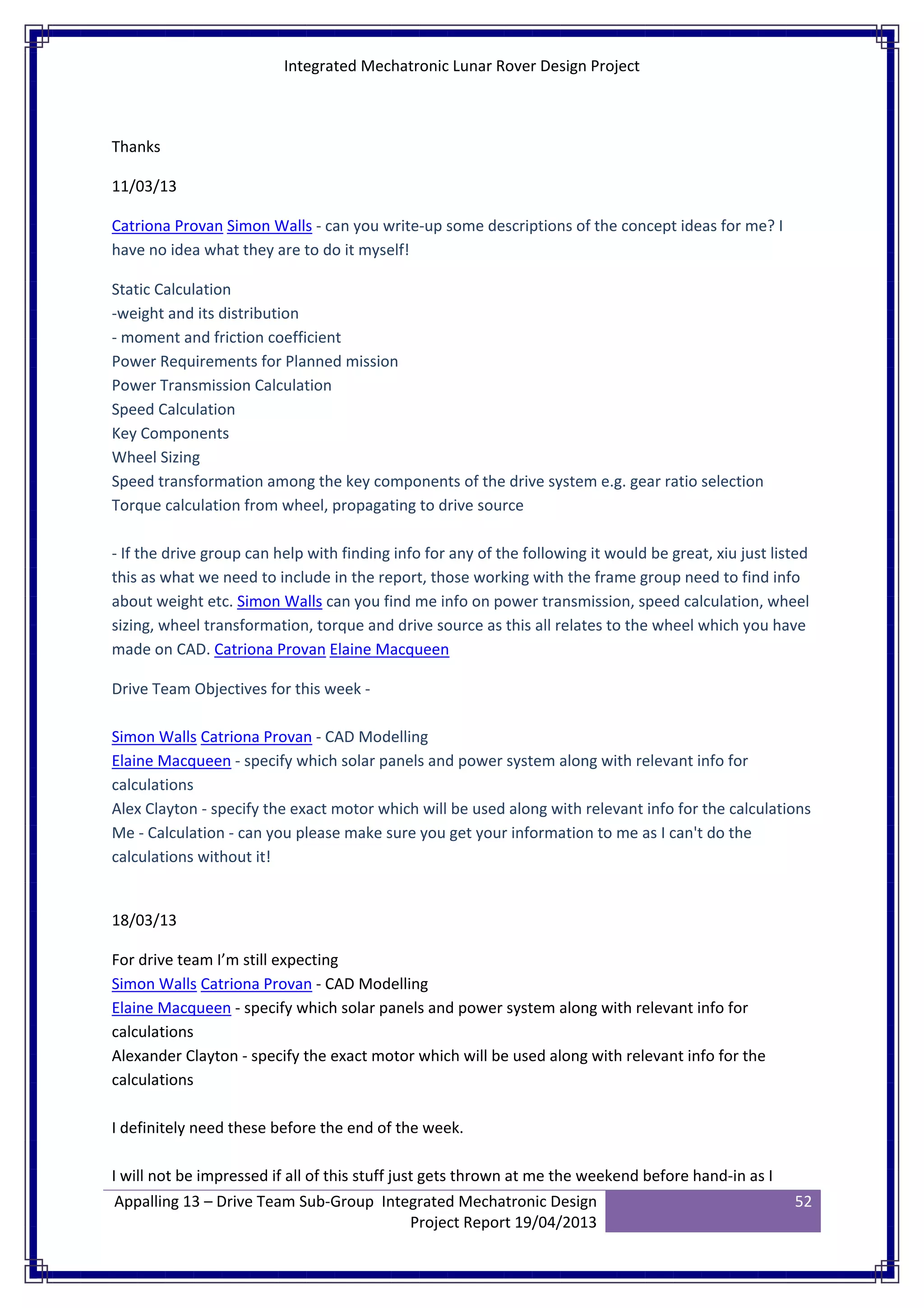 Integrated Mechatronic Lunar Rover Design Project
Appalling 13 – Drive Team Sub-Group Integrated Mechatronic Design
Project Report 19/04/2013
52
Thanks
11/03/13
Catriona Provan Simon Walls - can you write-up some descriptions of the concept ideas for me? I
have no idea what they are to do it myself!
Static Calculation
-weight and its distribution
- moment and friction coefficient
Power Requirements for Planned mission
Power Transmission Calculation
Speed Calculation
Key Components
Wheel Sizing
Speed transformation among the key components of the drive system e.g. gear ratio selection
Torque calculation from wheel, propagating to drive source
- If the drive group can help with finding info for any of the following it would be great, xiu just listed
this as what we need to include in the report, those working with the frame group need to find info
about weight etc. Simon Walls can you find me info on power transmission, speed calculation, wheel
sizing, wheel transformation, torque and drive source as this all relates to the wheel which you have
made on CAD. Catriona Provan Elaine Macqueen
Drive Team Objectives for this week -
Simon Walls Catriona Provan - CAD Modelling
Elaine Macqueen - specify which solar panels and power system along with relevant info for
calculations
Alex Clayton - specify the exact motor which will be used along with relevant info for the calculations
Me - Calculation - can you please make sure you get your information to me as I can't do the
calculations without it!
18/03/13
For drive team I’m still expecting
Simon Walls Catriona Provan - CAD Modelling
Elaine Macqueen - specify which solar panels and power system along with relevant info for
calculations
Alexander Clayton - specify the exact motor which will be used along with relevant info for the
calculations
I definitely need these before the end of the week.
I will not be impressed if all of this stuff just gets thrown at me the weekend before hand-in as I
 