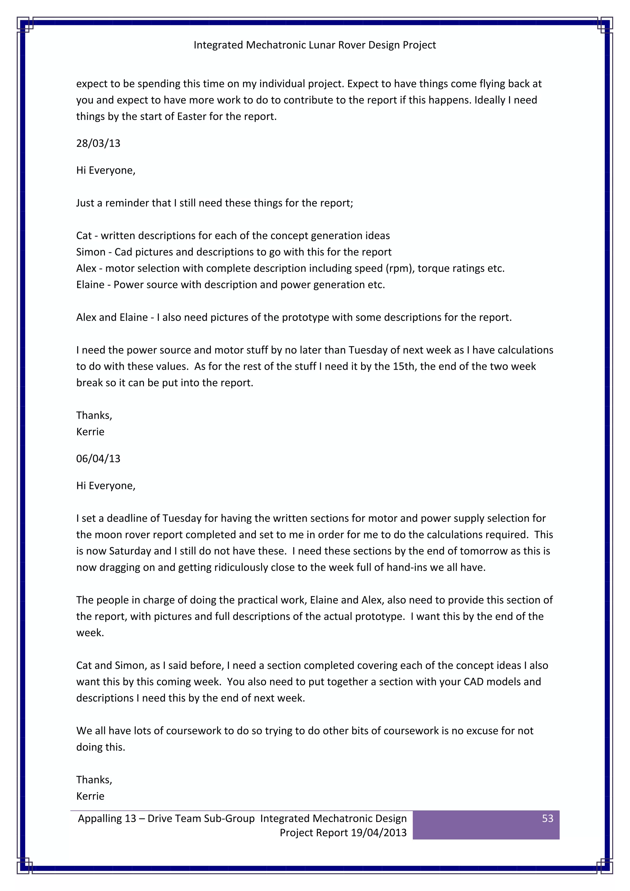 Integrated Mechatronic Lunar Rover Design Project
Appalling 13 – Drive Team Sub-Group Integrated Mechatronic Design
Project Report 19/04/2013
53
expect to be spending this time on my individual project. Expect to have things come flying back at
you and expect to have more work to do to contribute to the report if this happens. Ideally I need
things by the start of Easter for the report.
28/03/13
Hi Everyone,
Just a reminder that I still need these things for the report;
Cat - written descriptions for each of the concept generation ideas
Simon - Cad pictures and descriptions to go with this for the report
Alex - motor selection with complete description including speed (rpm), torque ratings etc.
Elaine - Power source with description and power generation etc.
Alex and Elaine - I also need pictures of the prototype with some descriptions for the report.
I need the power source and motor stuff by no later than Tuesday of next week as I have calculations
to do with these values. As for the rest of the stuff I need it by the 15th, the end of the two week
break so it can be put into the report.
Thanks,
Kerrie
06/04/13
Hi Everyone,
I set a deadline of Tuesday for having the written sections for motor and power supply selection for
the moon rover report completed and set to me in order for me to do the calculations required. This
is now Saturday and I still do not have these. I need these sections by the end of tomorrow as this is
now dragging on and getting ridiculously close to the week full of hand-ins we all have.
The people in charge of doing the practical work, Elaine and Alex, also need to provide this section of
the report, with pictures and full descriptions of the actual prototype. I want this by the end of the
week.
Cat and Simon, as I said before, I need a section completed covering each of the concept ideas I also
want this by this coming week. You also need to put together a section with your CAD models and
descriptions I need this by the end of next week.
We all have lots of coursework to do so trying to do other bits of coursework is no excuse for not
doing this.
Thanks,
Kerrie
 