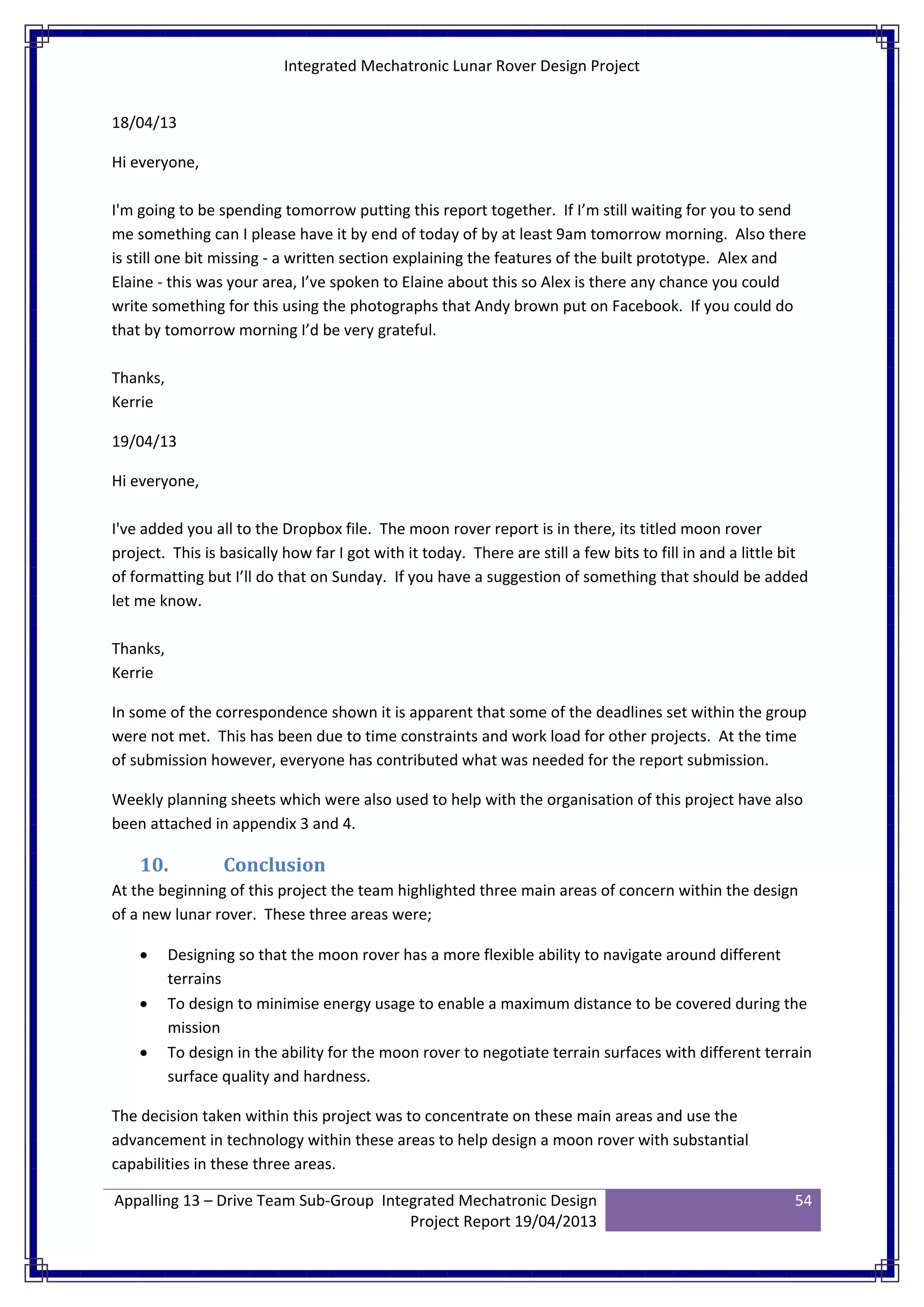 Integrated Mechatronic Lunar Rover Design Project
Appalling 13 – Drive Team Sub-Group Integrated Mechatronic Design
Project Report 19/04/2013
54
18/04/13
Hi everyone,
I'm going to be spending tomorrow putting this report together. If I’m still waiting for you to send
me something can I please have it by end of today of by at least 9am tomorrow morning. Also there
is still one bit missing - a written section explaining the features of the built prototype. Alex and
Elaine - this was your area, I’ve spoken to Elaine about this so Alex is there any chance you could
write something for this using the photographs that Andy brown put on Facebook. If you could do
that by tomorrow morning I’d be very grateful.
Thanks,
Kerrie
19/04/13
Hi everyone,
I've added you all to the Dropbox file. The moon rover report is in there, its titled moon rover
project. This is basically how far I got with it today. There are still a few bits to fill in and a little bit
of formatting but I’ll do that on Sunday. If you have a suggestion of something that should be added
let me know.
Thanks,
Kerrie
In some of the correspondence shown it is apparent that some of the deadlines set within the group
were not met. This has been due to time constraints and work load for other projects. At the time
of submission however, everyone has contributed what was needed for the report submission.
Weekly planning sheets which were also used to help with the organisation of this project have also
been attached in appendix 3 and 4.
10. Conclusion
At the beginning of this project the team highlighted three main areas of concern within the design
of a new lunar rover. These three areas were;
• Designing so that the moon rover has a more flexible ability to navigate around different
terrains
• To design to minimise energy usage to enable a maximum distance to be covered during the
mission
• To design in the ability for the moon rover to negotiate terrain surfaces with different terrain
surface quality and hardness.
The decision taken within this project was to concentrate on these main areas and use the
advancement in technology within these areas to help design a moon rover with substantial
capabilities in these three areas.
 
