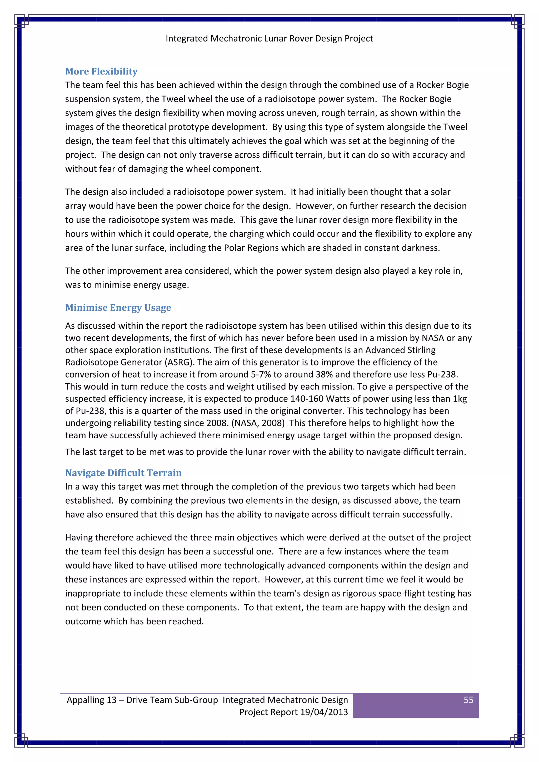 Integrated Mechatronic Lunar Rover Design Project
Appalling 13 – Drive Team Sub-Group Integrated Mechatronic Design
Project Report 19/04/2013
55
More Flexibility
The team feel this has been achieved within the design through the combined use of a Rocker Bogie
suspension system, the Tweel wheel the use of a radioisotope power system. The Rocker Bogie
system gives the design flexibility when moving across uneven, rough terrain, as shown within the
images of the theoretical prototype development. By using this type of system alongside the Tweel
design, the team feel that this ultimately achieves the goal which was set at the beginning of the
project. The design can not only traverse across difficult terrain, but it can do so with accuracy and
without fear of damaging the wheel component.
The design also included a radioisotope power system. It had initially been thought that a solar
array would have been the power choice for the design. However, on further research the decision
to use the radioisotope system was made. This gave the lunar rover design more flexibility in the
hours within which it could operate, the charging which could occur and the flexibility to explore any
area of the lunar surface, including the Polar Regions which are shaded in constant darkness.
The other improvement area considered, which the power system design also played a key role in,
was to minimise energy usage.
Minimise Energy Usage
As discussed within the report the radioisotope system has been utilised within this design due to its
two recent developments, the first of which has never before been used in a mission by NASA or any
other space exploration institutions. The first of these developments is an Advanced Stirling
Radioisotope Generator (ASRG). The aim of this generator is to improve the efficiency of the
conversion of heat to increase it from around 5-7% to around 38% and therefore use less Pu-238.
This would in turn reduce the costs and weight utilised by each mission. To give a perspective of the
suspected efficiency increase, it is expected to produce 140-160 Watts of power using less than 1kg
of Pu-238, this is a quarter of the mass used in the original converter. This technology has been
undergoing reliability testing since 2008. (NASA, 2008) This therefore helps to highlight how the
team have successfully achieved there minimised energy usage target within the proposed design.
The last target to be met was to provide the lunar rover with the ability to navigate difficult terrain.
Navigate Difficult Terrain
In a way this target was met through the completion of the previous two targets which had been
established. By combining the previous two elements in the design, as discussed above, the team
have also ensured that this design has the ability to navigate across difficult terrain successfully.
Having therefore achieved the three main objectives which were derived at the outset of the project
the team feel this design has been a successful one. There are a few instances where the team
would have liked to have utilised more technologically advanced components within the design and
these instances are expressed within the report. However, at this current time we feel it would be
inappropriate to include these elements within the team’s design as rigorous space-flight testing has
not been conducted on these components. To that extent, the team are happy with the design and
outcome which has been reached.
 