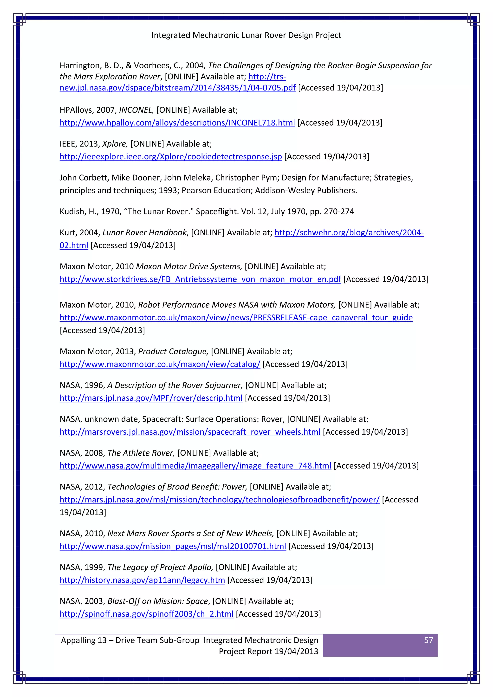 Integrated Mechatronic Lunar Rover Design Project
Appalling 13 – Drive Team Sub-Group Integrated Mechatronic Design
Project Report 19/04/2013
57
Harrington, B. D., & Voorhees, C., 2004, The Challenges of Designing the Rocker-Bogie Suspension for
the Mars Exploration Rover, [ONLINE] Available at; http://trs-
new.jpl.nasa.gov/dspace/bitstream/2014/38435/1/04-0705.pdf [Accessed 19/04/2013]
HPAlloys, 2007, INCONEL, [ONLINE] Available at;
http://www.hpalloy.com/alloys/descriptions/INCONEL718.html [Accessed 19/04/2013]
IEEE, 2013, Xplore, [ONLINE] Available at;
http://ieeexplore.ieee.org/Xplore/cookiedetectresponse.jsp [Accessed 19/04/2013]
John Corbett, Mike Dooner, John Meleka, Christopher Pym; Design for Manufacture; Strategies,
principles and techniques; 1993; Pearson Education; Addison-Wesley Publishers.
Kudish, H., 1970, “The Lunar Rover." Spaceflight. Vol. 12, July 1970, pp. 270-274
Kurt, 2004, Lunar Rover Handbook, [ONLINE] Available at; http://schwehr.org/blog/archives/2004-
02.html [Accessed 19/04/2013]
Maxon Motor, 2010 Maxon Motor Drive Systems, [ONLINE] Available at;
http://www.storkdrives.se/FB_Antriebssysteme_von_maxon_motor_en.pdf [Accessed 19/04/2013]
Maxon Motor, 2010, Robot Performance Moves NASA with Maxon Motors, [ONLINE] Available at;
http://www.maxonmotor.co.uk/maxon/view/news/PRESSRELEASE-cape_canaveral_tour_guide
[Accessed 19/04/2013]
Maxon Motor, 2013, Product Catalogue, [ONLINE] Available at;
http://www.maxonmotor.co.uk/maxon/view/catalog/ [Accessed 19/04/2013]
NASA, 1996, A Description of the Rover Sojourner, [ONLINE] Available at;
http://mars.jpl.nasa.gov/MPF/rover/descrip.html [Accessed 19/04/2013]
NASA, unknown date, Spacecraft: Surface Operations: Rover, [ONLINE] Available at;
http://marsrovers.jpl.nasa.gov/mission/spacecraft_rover_wheels.html [Accessed 19/04/2013]
NASA, 2008, The Athlete Rover, [ONLINE] Available at;
http://www.nasa.gov/multimedia/imagegallery/image_feature_748.html [Accessed 19/04/2013]
NASA, 2012, Technologies of Broad Benefit: Power, [ONLINE] Available at;
http://mars.jpl.nasa.gov/msl/mission/technology/technologiesofbroadbenefit/power/ [Accessed
19/04/2013]
NASA, 2010, Next Mars Rover Sports a Set of New Wheels, [ONLINE] Available at;
http://www.nasa.gov/mission_pages/msl/msl20100701.html [Accessed 19/04/2013]
NASA, 1999, The Legacy of Project Apollo, [ONLINE] Available at;
http://history.nasa.gov/ap11ann/legacy.htm [Accessed 19/04/2013]
NASA, 2003, Blast-Off on Mission: Space, [ONLINE] Available at;
http://spinoff.nasa.gov/spinoff2003/ch_2.html [Accessed 19/04/2013]
 