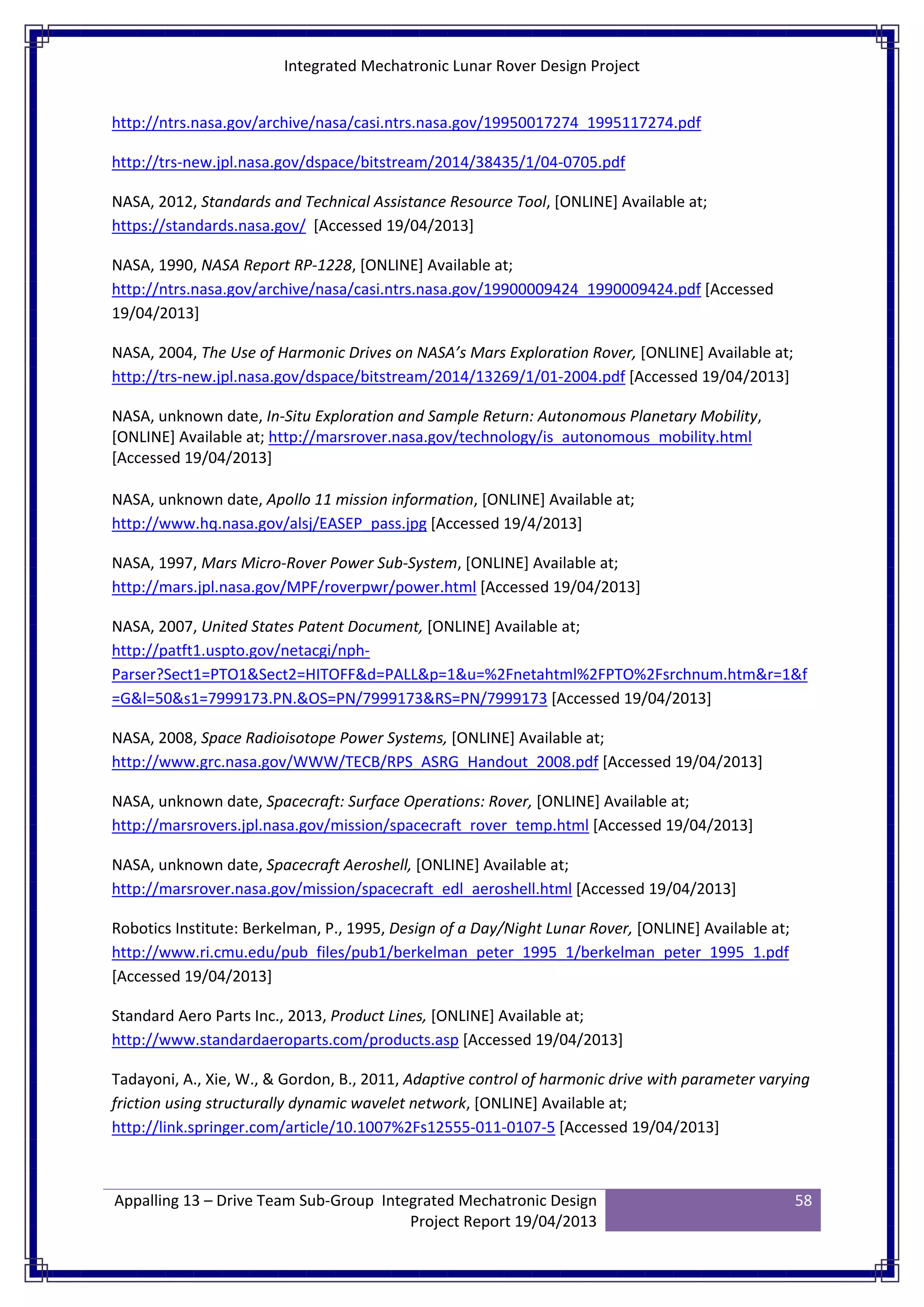 Integrated Mechatronic Lunar Rover Design Project
Appalling 13 – Drive Team Sub-Group Integrated Mechatronic Design
Project Report 19/04/2013
58
http://ntrs.nasa.gov/archive/nasa/casi.ntrs.nasa.gov/19950017274_1995117274.pdf
http://trs-new.jpl.nasa.gov/dspace/bitstream/2014/38435/1/04-0705.pdf
NASA, 2012, Standards and Technical Assistance Resource Tool, [ONLINE] Available at;
https://standards.nasa.gov/ [Accessed 19/04/2013]
NASA, 1990, NASA Report RP-1228, [ONLINE] Available at;
http://ntrs.nasa.gov/archive/nasa/casi.ntrs.nasa.gov/19900009424_1990009424.pdf [Accessed
19/04/2013]
NASA, 2004, The Use of Harmonic Drives on NASA’s Mars Exploration Rover, [ONLINE] Available at;
http://trs-new.jpl.nasa.gov/dspace/bitstream/2014/13269/1/01-2004.pdf [Accessed 19/04/2013]
NASA, unknown date, In-Situ Exploration and Sample Return: Autonomous Planetary Mobility,
[ONLINE] Available at; http://marsrover.nasa.gov/technology/is_autonomous_mobility.html
[Accessed 19/04/2013]
NASA, unknown date, Apollo 11 mission information, [ONLINE] Available at;
http://www.hq.nasa.gov/alsj/EASEP_pass.jpg [Accessed 19/4/2013]
NASA, 1997, Mars Micro-Rover Power Sub-System, [ONLINE] Available at;
http://mars.jpl.nasa.gov/MPF/roverpwr/power.html [Accessed 19/04/2013]
NASA, 2007, United States Patent Document, [ONLINE] Available at;
http://patft1.uspto.gov/netacgi/nph-
Parser?Sect1=PTO1&Sect2=HITOFF&d=PALL&p=1&u=%2Fnetahtml%2FPTO%2Fsrchnum.htm&r=1&f
=G&l=50&s1=7999173.PN.&OS=PN/7999173&RS=PN/7999173 [Accessed 19/04/2013]
NASA, 2008, Space Radioisotope Power Systems, [ONLINE] Available at;
http://www.grc.nasa.gov/WWW/TECB/RPS_ASRG_Handout_2008.pdf [Accessed 19/04/2013]
NASA, unknown date, Spacecraft: Surface Operations: Rover, [ONLINE] Available at;
http://marsrovers.jpl.nasa.gov/mission/spacecraft_rover_temp.html [Accessed 19/04/2013]
NASA, unknown date, Spacecraft Aeroshell, [ONLINE] Available at;
http://marsrover.nasa.gov/mission/spacecraft_edl_aeroshell.html [Accessed 19/04/2013]
Robotics Institute: Berkelman, P., 1995, Design of a Day/Night Lunar Rover, [ONLINE] Available at;
http://www.ri.cmu.edu/pub_files/pub1/berkelman_peter_1995_1/berkelman_peter_1995_1.pdf
[Accessed 19/04/2013]
Standard Aero Parts Inc., 2013, Product Lines, [ONLINE] Available at;
http://www.standardaeroparts.com/products.asp [Accessed 19/04/2013]
Tadayoni, A., Xie, W., & Gordon, B., 2011, Adaptive control of harmonic drive with parameter varying
friction using structurally dynamic wavelet network, [ONLINE] Available at;
http://link.springer.com/article/10.1007%2Fs12555-011-0107-5 [Accessed 19/04/2013]
 
