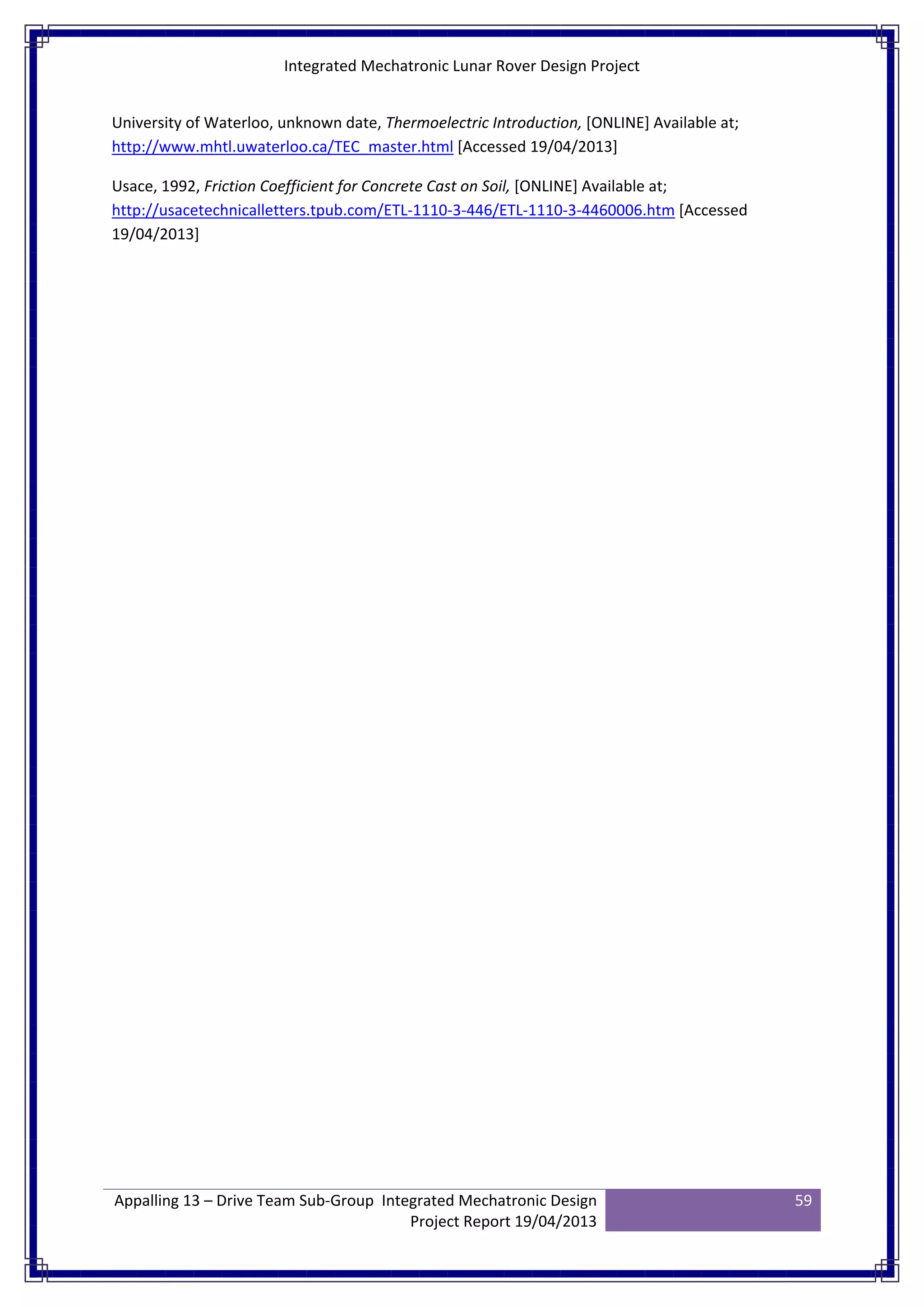 Integrated Mechatronic Lunar Rover Design Project
Appalling 13 – Drive Team Sub-Group Integrated Mechatronic Design
Project Report 19/04/2013
59
University of Waterloo, unknown date, Thermoelectric Introduction, [ONLINE] Available at;
http://www.mhtl.uwaterloo.ca/TEC_master.html [Accessed 19/04/2013]
Usace, 1992, Friction Coefficient for Concrete Cast on Soil, [ONLINE] Available at;
http://usacetechnicalletters.tpub.com/ETL-1110-3-446/ETL-1110-3-4460006.htm [Accessed
19/04/2013]
 