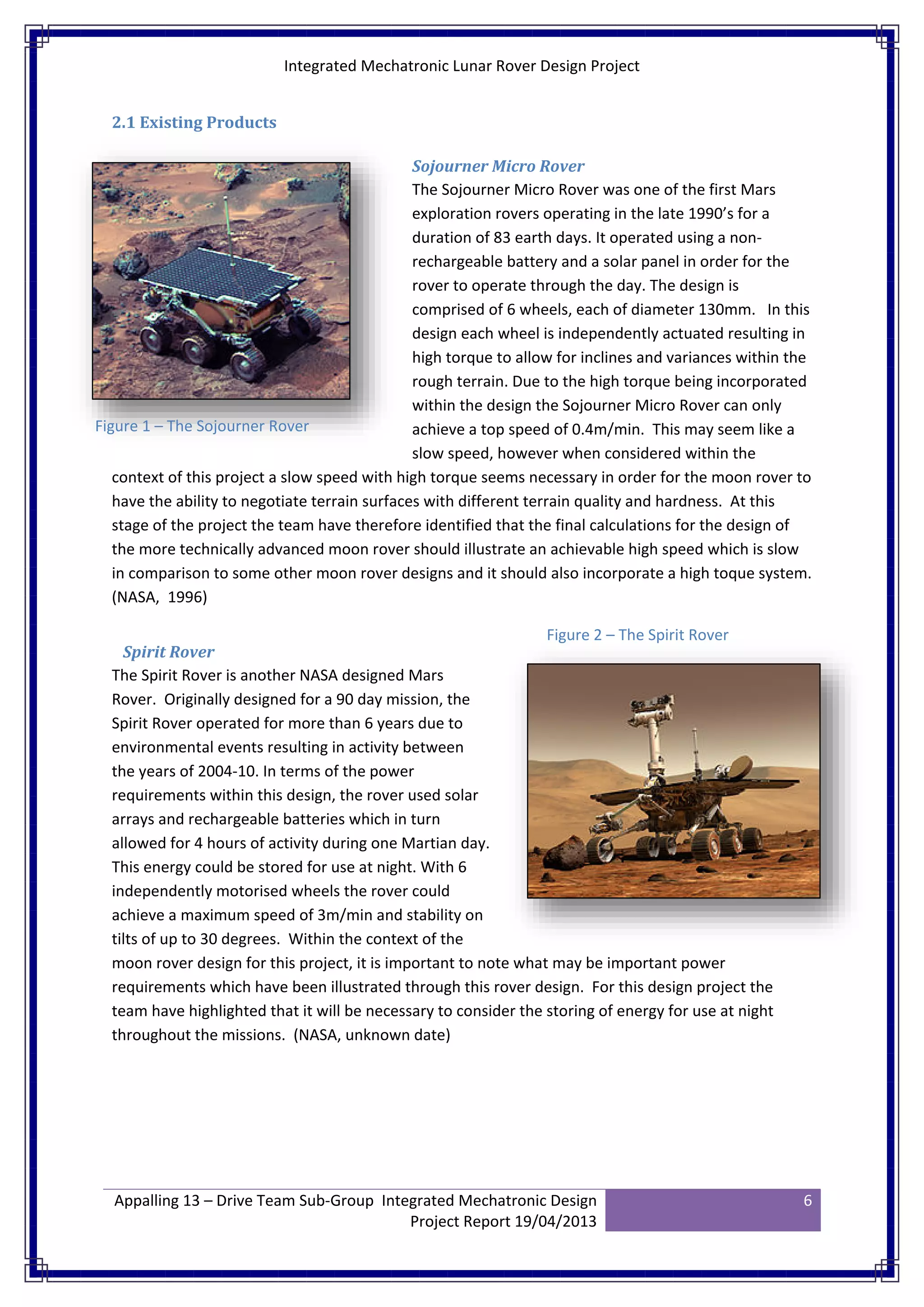 Integrated Mechatronic Lunar Rover Design Project
Appalling 13 – Drive Team Sub-Group Integrated Mechatronic Design
Project Report 19/04/2013
6
2.1 Existing Products
Sojourner Micro Rover
The Sojourner Micro Rover was one of the first Mars
exploration rovers operating in the late 1990’s for a
duration of 83 earth days. It operated using a non-
rechargeable battery and a solar panel in order for the
rover to operate through the day. The design is
comprised of 6 wheels, each of diameter 130mm. In this
design each wheel is independently actuated resulting in
high torque to allow for inclines and variances within the
rough terrain. Due to the high torque being incorporated
within the design the Sojourner Micro Rover can only
achieve a top speed of 0.4m/min. This may seem like a
slow speed, however when considered within the
context of this project a slow speed with high torque seems necessary in order for the moon rover to
have the ability to negotiate terrain surfaces with different terrain quality and hardness. At this
stage of the project the team have therefore identified that the final calculations for the design of
the more technically advanced moon rover should illustrate an achievable high speed which is slow
in comparison to some other moon rover designs and it should also incorporate a high toque system.
(NASA, 1996)
Spirit Rover
The Spirit Rover is another NASA designed Mars
Rover. Originally designed for a 90 day mission, the
Spirit Rover operated for more than 6 years due to
environmental events resulting in activity between
the years of 2004-10. In terms of the power
requirements within this design, the rover used solar
arrays and rechargeable batteries which in turn
allowed for 4 hours of activity during one Martian day.
This energy could be stored for use at night. With 6
independently motorised wheels the rover could
achieve a maximum speed of 3m/min and stability on
tilts of up to 30 degrees. Within the context of the
moon rover design for this project, it is important to note what may be important power
requirements which have been illustrated through this rover design. For this design project the
team have highlighted that it will be necessary to consider the storing of energy for use at night
throughout the missions. (NASA, unknown date)
Figure 1 – The Sojourner Rover
Figure 2 – The Spirit Rover
 