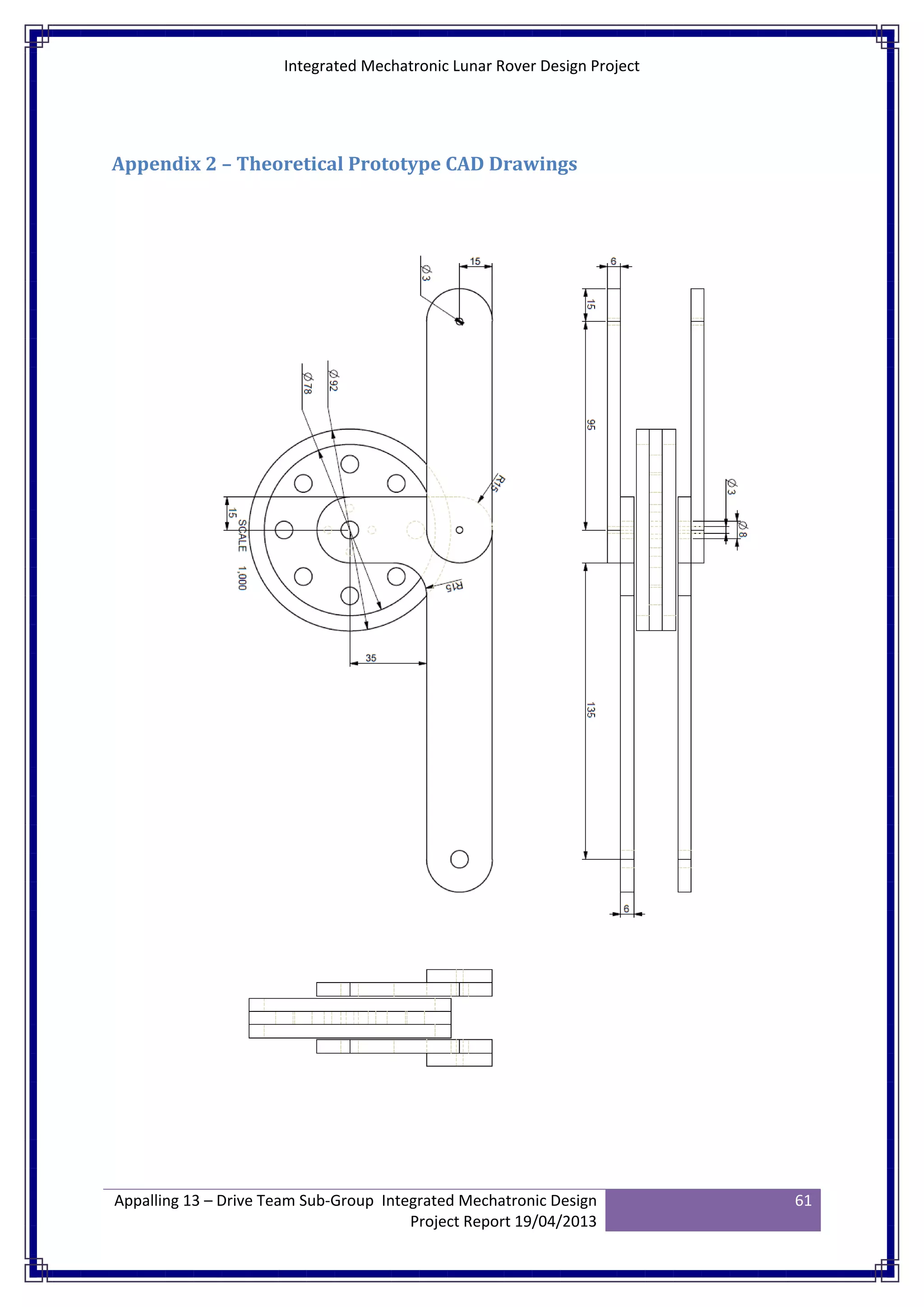 Integrated Mechatronic Lunar Rover Design Project
Appalling 13 – Drive Team Sub-Group Integrated Mechatronic Design
Project Report 19/04/2013
61
Appendix 2 – Theoretical Prototype CAD Drawings
 