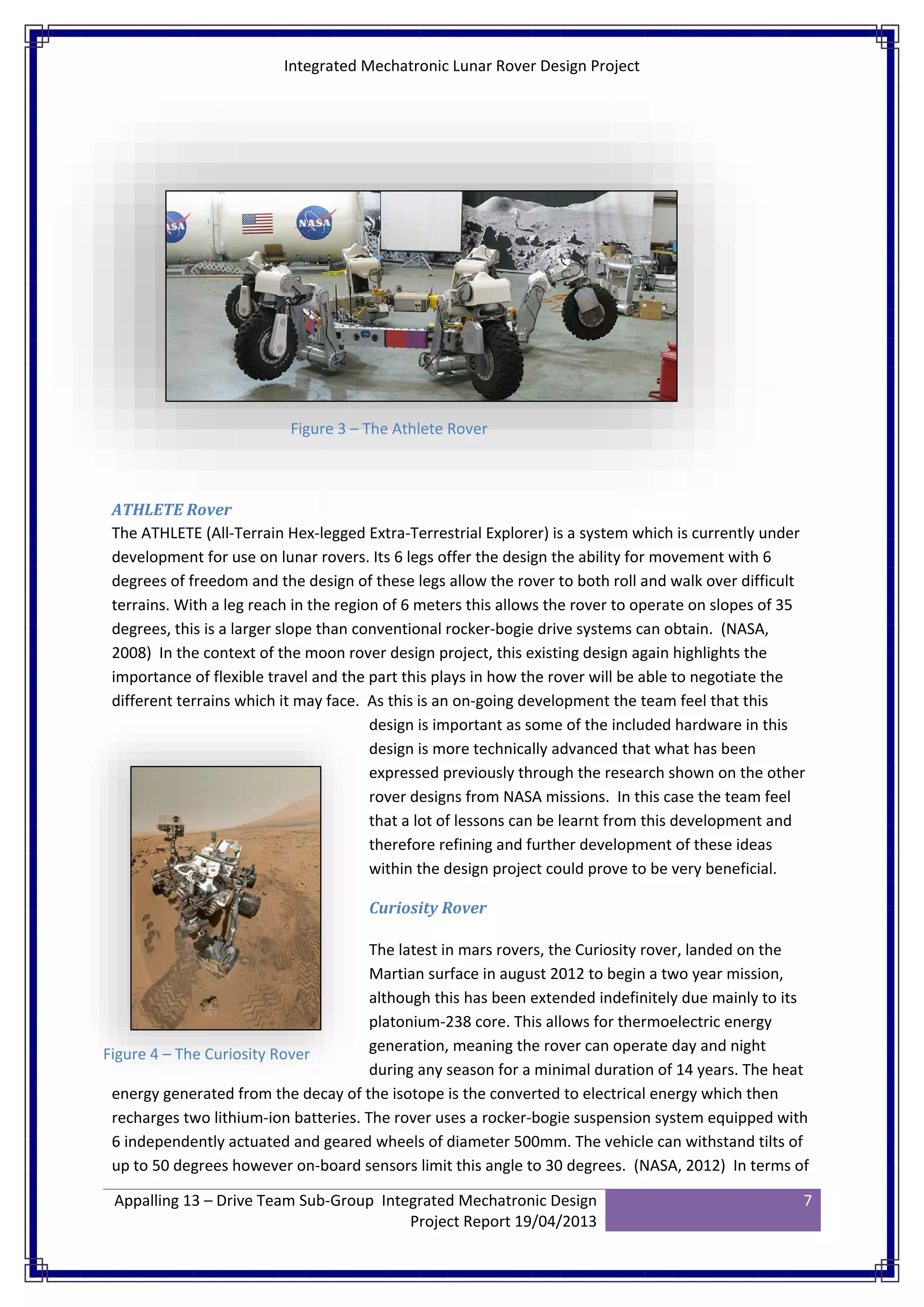 Integrated Mechatronic Lunar Rover Design Project
Appalling 13 – Drive Team Sub-Group Integrated Mechatronic Design
Project Report 19/04/2013
7
ATHLETE Rover
The ATHLETE (All-Terrain Hex-legged Extra-Terrestrial Explorer) is a system which is currently under
development for use on lunar rovers. Its 6 legs offer the design the ability for movement with 6
degrees of freedom and the design of these legs allow the rover to both roll and walk over difficult
terrains. With a leg reach in the region of 6 meters this allows the rover to operate on slopes of 35
degrees, this is a larger slope than conventional rocker-bogie drive systems can obtain. (NASA,
2008) In the context of the moon rover design project, this existing design again highlights the
importance of flexible travel and the part this plays in how the rover will be able to negotiate the
different terrains which it may face. As this is an on-going development the team feel that this
design is important as some of the included hardware in this
design is more technically advanced that what has been
expressed previously through the research shown on the other
rover designs from NASA missions. In this case the team feel
that a lot of lessons can be learnt from this development and
therefore refining and further development of these ideas
within the design project could prove to be very beneficial.
Curiosity Rover
The latest in mars rovers, the Curiosity rover, landed on the
Martian surface in august 2012 to begin a two year mission,
although this has been extended indefinitely due mainly to its
platonium-238 core. This allows for thermoelectric energy
generation, meaning the rover can operate day and night
during any season for a minimal duration of 14 years. The heat
energy generated from the decay of the isotope is the converted to electrical energy which then
recharges two lithium-ion batteries. The rover uses a rocker-bogie suspension system equipped with
6 independently actuated and geared wheels of diameter 500mm. The vehicle can withstand tilts of
up to 50 degrees however on-board sensors limit this angle to 30 degrees. (NASA, 2012) In terms of
Figure 3 – The Athlete Rover
Figure 4 – The Curiosity Rover
 