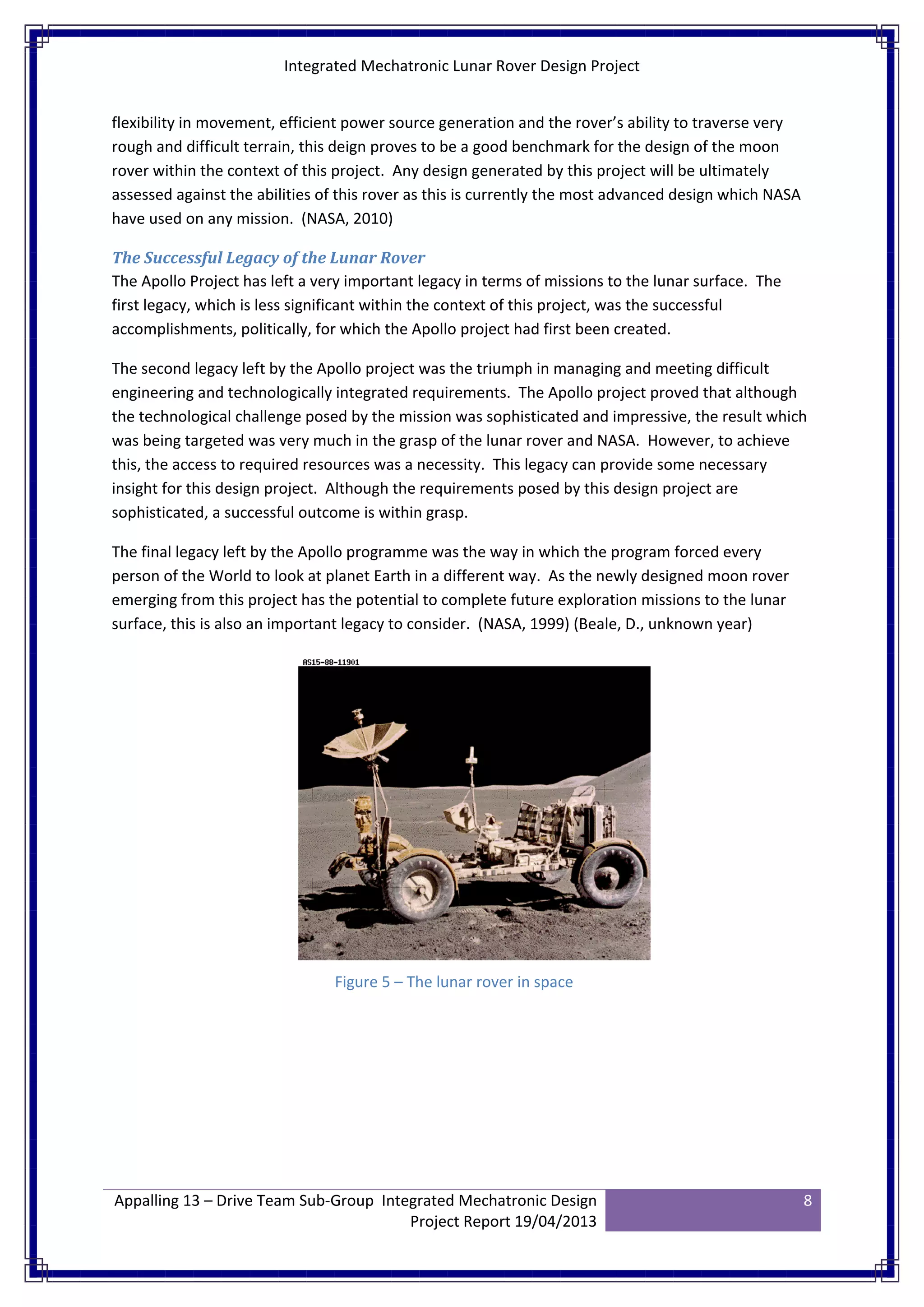 Integrated Mechatronic Lunar Rover Design Project
Appalling 13 – Drive Team Sub-Group Integrated Mechatronic Design
Project Report 19/04/2013
8
flexibility in movement, efficient power source generation and the rover’s ability to traverse very
rough and difficult terrain, this deign proves to be a good benchmark for the design of the moon
rover within the context of this project. Any design generated by this project will be ultimately
assessed against the abilities of this rover as this is currently the most advanced design which NASA
have used on any mission. (NASA, 2010)
The Successful Legacy of the Lunar Rover
The Apollo Project has left a very important legacy in terms of missions to the lunar surface. The
first legacy, which is less significant within the context of this project, was the successful
accomplishments, politically, for which the Apollo project had first been created.
The second legacy left by the Apollo project was the triumph in managing and meeting difficult
engineering and technologically integrated requirements. The Apollo project proved that although
the technological challenge posed by the mission was sophisticated and impressive, the result which
was being targeted was very much in the grasp of the lunar rover and NASA. However, to achieve
this, the access to required resources was a necessity. This legacy can provide some necessary
insight for this design project. Although the requirements posed by this design project are
sophisticated, a successful outcome is within grasp.
The final legacy left by the Apollo programme was the way in which the program forced every
person of the World to look at planet Earth in a different way. As the newly designed moon rover
emerging from this project has the potential to complete future exploration missions to the lunar
surface, this is also an important legacy to consider. (NASA, 1999) (Beale, D., unknown year)
Figure 5 – The lunar rover in space
 