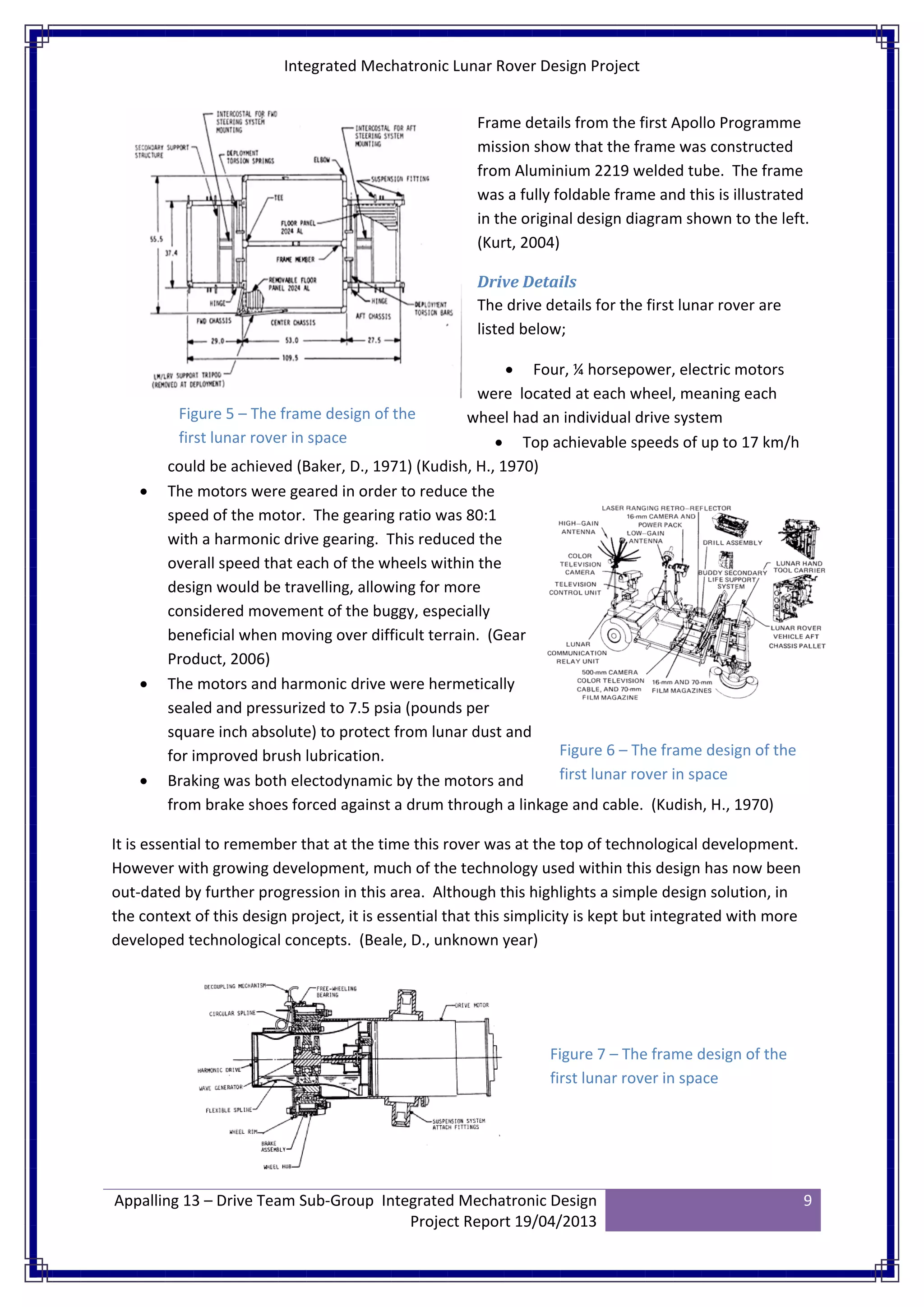Integrated Mechatronic Lunar Rover Design Project
Appalling 13 – Drive Team Sub-Group Integrated Mechatronic Design
Project Report 19/04/2013
9
Frame details from the first Apollo Programme
mission show that the frame was constructed
from Aluminium 2219 welded tube. The frame
was a fully foldable frame and this is illustrated
in the original design diagram shown to the left.
(Kurt, 2004)
Drive Details
The drive details for the first lunar rover are
listed below;
• Four, ¼ horsepower, electric motors
were located at each wheel, meaning each
wheel had an individual drive system
• Top achievable speeds of up to 17 km/h
could be achieved (Baker, D., 1971) (Kudish, H., 1970)
• The motors were geared in order to reduce the
speed of the motor. The gearing ratio was 80:1
with a harmonic drive gearing. This reduced the
overall speed that each of the wheels within the
design would be travelling, allowing for more
considered movement of the buggy, especially
beneficial when moving over difficult terrain. (Gear
Product, 2006)
• The motors and harmonic drive were hermetically
sealed and pressurized to 7.5 psia (pounds per
square inch absolute) to protect from lunar dust and
for improved brush lubrication.
• Braking was both electodynamic by the motors and
from brake shoes forced against a drum through a linkage and cable. (Kudish, H., 1970)
It is essential to remember that at the time this rover was at the top of technological development.
However with growing development, much of the technology used within this design has now been
out-dated by further progression in this area. Although this highlights a simple design solution, in
the context of this design project, it is essential that this simplicity is kept but integrated with more
developed technological concepts. (Beale, D., unknown year)
Figure 5 – The frame design of the
first lunar rover in space
Figure 6 – The frame design of the
first lunar rover in space
Figure 7 – The frame design of the
first lunar rover in space
 