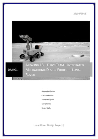 22/04/2013
Lunar Rover Design Project |
DM401
APPALING 13 – DRIVE TEAM – INTEGRATED
MECHATRONIC DESIGN PROJECT – LUNAR
ROVER
Alexander Clayton
Catriona Provan
Elaine Macqueen
Kerrie Noble
Simon Walls
 