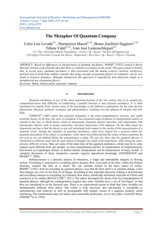 International Journal of Business Marketing and Management (IJBMM)
Volume 4 Issue 7 July 2019, P.P. 01-04
ISSN: 2456-4559
www.ijbmm.com
International Journal of Business Marketing and Management (IJBMM) Page 1
The Metaphor Of Quantum Company
Celso Luis Levada(1)
, Huemerson Maceti(1,2)
, Bruno Zaniboni Saggioro(1,2)
Tábata Vidal(1,2)
, Ivan José Lautenschleguer(1)
(1) Fho | Hermínio Ometto Foundation - Araras / Sp - Brazil - Nucleus Of Engineering
(2)Colégio Puríssimo Coração De Maria - Highschool - Rio Claro / Sp - Brazil – Physics Teaching
ABSTRACT: Based on differences in interpretation of quantum mechanics, BOHM(1)
(1952) created a theory
that later led him to develop the idea that there is a holism (or totality) in the world. This gave reason to believe
that, in recent years, quantum mechanics is also associated with the human sciences, mystical worldviews,
spiritual and so forth.Some authors consider that using concepts of quantum physics in companies can be very
useful in business dynamics. Although widespread, this approach is regarded by most physicists simply as a
metaphorical use of quantum physics.
Keywords: Bohm, interpretation, quantum, company
I. Introduction
Quantum mechanics is one of the most important theories of the last century due to its complexity,
comprehensiveness and difficulty of establishing a parallel between it and classical mechanics. It is often
considered by experts from various areas of the knowledge as the definitive explanation for the most diverse
phenomena: physical, political, economic and administrative, reaching even the spheres of religion and self-
help.
CHIBENI(4)
(2007) states that quantum mechanics is the most comprehensive, accurate, and useful
scientific theory of all time, but since its inception it has presented major problems of interpretation mainly in
relation to the way in which theory relates to phenomena. Quantum physics describes well experiments with
microscopic objects, such as atoms, molecules, and their interactions with radiation. On the other hand, the
impression one has is that the theory is not well articulated with respect to the results of the measurements of a
quantum event. Among the founders of quantum mechanics, some have argued for a position where the
quantum description of the object is incomplete, while others have believed that the values of these quantities do
not exist or are not defined before the measurement is made. We can say, then, that the quantum physics is
interpreted in different ways and for each school of thought, the result of an experiment, while being the same,
presents different visions. Here are some of the main lines of the quantum mechanics, which may be in some
respects quite different from one another: a) wave interpretation-realistic, b) interpretation of complementarity
also known as Copenhagen School, c) dualist-realistic interpretation and d) interpretation of many worlds. A
complete discussion of these interpretive currents requires specialized knowledge (OSTERMANN and
PRADO(12)
, 2005).
Holomovement is a dynamic process of wholeness, a single and unbreakable integrity in flowing
motion. Everything is connected to everything and in dynamic flow, every part of the flow, within this holistic
structure, contains the flow as a whole. We can consider holism as the basic nature of reality.
BOHM(1)
(1952), from his rereading on quantum physics, says that the flow itself is in constant change, a fact
that enlarges our view on the flow of all things. According to this important physicist, nothing is disconnected
and everything connects to everything, in a dynamic flow where, holistically structured, each part of it flows and
contains it in its totality (BEAUCLAIR(2)
, 2011). The author developed this theory from his reinterpretation of
quantum physics, although his reinterpretation requires that some variables have a set of "privileges" so that
they are considered as in the classical case. There is no experimental reason to think that some variables are
fundamentally different from others. This model is truly non-local: this non-locality is susceptible to
contradictions with relativity as well as incompatible with modern visions of a quantum property called
interlacing. This interpretation does not lead to new measurable predictions, so it is not really a scientific theory
(FREIRE(8)
et al, 1994).
 