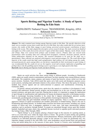 International Journal of Business Marketing and Management (IJBMM)
Volume 4 Issue 9 September 2019, P.P. 23-35
ISSN: 2456-4559
www.ijbmm.com
International Journal of Business Marketing and Management (IJBMM) Page 23
Sports Betting and Nigerian Youths: A Study of Sports
Betting In Edo State
1
AKINLOSOTU Nathaniel Toyosi, 2
IMANDOJEMU, Kingsley, AINA
Babatunde Jamiu
1Department of Economics, Faculty of Social Sciences, Ambrose Alli University, Ekpoma
Tel: 09037700370
2Central Bank of Nigeria, Tel: 08070969568
Abstract: The study examined sport betting among Nigerian youths in Edo State. The specific objectives of the
study were to examine various sport youths take bet on in Edo State, how often youths take bet on various sport,
reasons why youths of Edo State engage in sport betting, perceived social-economic contributions of sport
betting in the society. This study adopted the descriptive survey research design. The study covered one hundred
and eighty-two (182) youths drawn from selected 5 region of Edo State namely: Ekpoma, Auchi, Oredo, Uromi
and Ubiaja. Data were sourced from primary and secondary sources. Primary data was sourced from
questionnaire while secondary data were collected from newspapers, textbooks, electronic journals, and the
online publications obtained via the internet. The research instrument to be used for the study was a
questionnaire. Data collected was analyzed with frequency count and percentages (%). The result showed that
majority of the youths noted that high youth unemployment, high tendency for risk taking among the youths,
increased passion for sports among others are the factors responsible for their involvement in sport betting. It
was recommended that the youths do not see the negative social and economic implication of gambling and
perhaps that is why the gambling (sports betting) sector is growing at a very high speed in Edo State.
Keywords: Sports Betting and Nigerian Youths and Sports Betting
I. Introduction
Sports are social activities that mean various things to different people. According to Omobowale
(2009), sports are usually aimed at entertainment and leisure, but their meaning varies among different cultures
and people. The complexity, nature, purpose, and essence of sport has however, always varied over time and
across societies. Similarly, Tade (2014) noted that sports serve both social and therapeutic purposes across
social contexts, including male and female relations in the context of home. This shows that sports, for instance
football, have diverse appeals and are multi-contextual in purposes and manifestations (Armstrong &
Giulianotti, 2004).
In general, national and global terms, sports have the capacity to contribute to development if well-
practiced and understood. Human growth, progress and development are at the core of social relations and
societal existences, and sports play a part here. Bearing that in mind, it is important to engage the implications
of sport through its manifestations and implications for human development especially in developing societies.
Sport is increasingly becoming boundless to the extent that it impacts technological, physical, socially,
economically, psychologically on humans in Africa globally (Armstrong & Giulianotti, 2004).
Sports today like golf, basketball, football are largely capitalistic. There is a large scale subliminal
aggressive infusion of capital accumulation into football, particularly in football betting, which is the case in
broadcasting and related interests. As football makes incursion into homes and societies, including very remote
societies in Africa and Asia, it propagates capitalism in some ways. And many unconsciously embrace
capitalism, and its ancillaries, through football. As people are entertained through various sport like football,
baseball, basketball and many others, they gradually become involved in capitalist profit motivated practices
like betting (Vidacs, 2006; Nauright, 2004).
“Sports betting” is, at its simplest, placing a financial wager on the outcome of a sporting match, as
well as on events that occur within the larger match or fixture. The growth of sports betting and gambling
promotion during sporting events is a relatively recent phenomenon. Whereas, historically, sports betting were
confined to an individual physically placing a wager on the outcome of a horse (or greyhound) race, two
important changes occurred in the mid-1990s. First, some bookmakers moved beyond horse and greyhound
racing and started taking bets on the outcome of team sports. Second, in Victoria, some bookmakers began
 