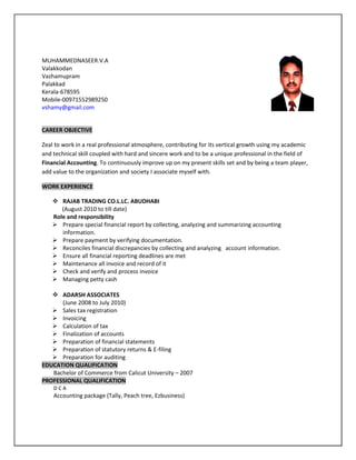 MUHAMMEDNASEER.V.A
Valakkodan
Vazhamupram
Palakkad
Kerala-678595
Mobile-00971552989250
vshamy@gmail.com
CAREER OBJECTIVE
Zeal to work in a real professional atmosphere, contributing for its vertical growth using my academic
and technical skill coupled with hard and sincere work and to be a unique professional in the field of
Financial Accounting. To continuously improve up on my present skills set and by being a team player,
add value to the organization and society I associate myself with.
WORK EXPERIENCE
 RAJAB TRADING CO.L.LC. ABUDHABI
(August 2010 to till date)
Role and responsibility
 Prepare special financial report by collecting, analyzing and summarizing accounting
information.
 Prepare payment by verifying documentation.
 Reconciles financial discrepancies by collecting and analyzing account information.
 Ensure all financial reporting deadlines are met
 Maintenance all invoice and record of it
 Check and verify and process invoice
 Managing petty cash
 ADARSH ASSOCIATES
(June 2008 to July 2010)
 Sales tax registration
 Invoicing
 Calculation of tax
 Finalization of accounts
 Preparation of financial statements
 Preparation of statutory returns & E-filing
 Preparation for auditing
EDUCATION QUALIFICATION
Bachelor of Commerce from Calicut University – 2007
PROFESSIONAL QUALIFICATION
D C A
Accounting package (Tally, Peach tree, Ezbusiness)
 