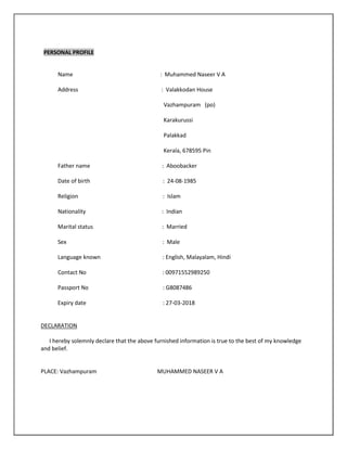 PERSONAL PROFILE
Name : Muhammed Naseer V A
Address : Valakkodan House
Vazhampuram (po)
Karakurussi
Palakkad
Kerala, 678595 Pin
Father name : Aboobacker
Date of birth : 24-08-1985
Religion : Islam
Nationality : Indian
Marital status : Married
Sex : Male
Language known : English, Malayalam, Hindi
Contact No : 00971552989250
Passport No : G8087486
Expiry date : 27-03-2018
DECLARATION
I hereby solemnly declare that the above furnished information is true to the best of my knowledge
and belief.
PLACE: Vazhampuram MUHAMMED NASEER V A
 
