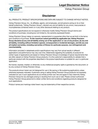 Vishay Precision Group
Document No.: 63999
Revision: 27-Apr-2011
www.vishaypg.com
1
Legal Disclaimer Notice
Disclaimer
Legal Disclaimer Notice
Disclaimer
Document No.: 63999
Revision: 27-Apr-2011
ALL PRODUCTS, PRODUCT SPECIFICATIONS AND DATA ARE SUBJECT TO CHANGE WITHOUT NOTICE.
Vishay Precision Group, Inc., its affiliates, agents, and employees, and all persons acting on its or their
behalf (collectively, “Vishay Precision Group”), disclaim any and all liability for any errors, inaccuracies or
incompleteness contained herein or in any other disclosure relating to any product.
The product specifications do not expand or otherwise modify Vishay Precision Group’s terms and
conditions of purchase, including but not limited to, the warranty expressed therein.
Vishay Precision Group makes no warranty, representation or guarantee other than as set forth in the terms
and conditions of purchase. To the maximum extent permitted by applicable law, Vishay Precision
Group disclaims (i) any and all liability arising out of the application or use of any product, (ii) any and
all liability, including without limitation special, consequential or incidental damages, and (iii) any and
all implied warranties, including warranties of fitness for particular purpose, non-infringement and
merchantability.
Information provided in datasheets and/or specifications may vary from actual results in different
applications and performance may vary over time. Statements regarding the suitability of products for
certain types of applications are based on Vishay Precision Group’s knowledge of typical requirements that
are often placed on Vishay Precision Group products. It is the customer’s responsibility to validate that a
particular product with the properties described in the product specification is suitable for use in a particular
application.
No license, express, implied, or otherwise, to any intellectual property rights is granted by this document, or
by any conduct of Vishay Precision Group.
The products shown herein are not designed for use in life-saving or life-sustaining applications unless
otherwise expressly indicated. Customers using or selling Vishay Precision Group products not expressly
indicated for use in such applications do so entirely at their own risk and agree to fully indemnify Vishay
Precision Group for any damages arising or resulting from such use or sale. Please contact authorized
Vishay Precision Group personnel to obtain written terms and conditions regarding products designed for
such applications.
Product names and markings noted herein may be trademarks of their respective owners.
 