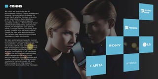 We could say everything we do
encompasses comms – brand engagement
requires communication strategies for
every client, whether focused on events,
online incentives or digital solutions.
Even so, the comms space requires
expertise and focus – from internal brand
communications to taking a product to
market, we will tap into your specific
needs. Concept planning. Stunning, high
quality, creative POS for retail. Internal
comms for your staff and distributors.
We can also help reposition your brand
message or create sub-brands.
We plan and implement specific channel
promotions and communications and help
you speak to a broader audience. We
can produce all of your comms collateral,
from print to product photography, from
standard imagery to beauty shots, from
ambient photography to full campaigns.
We also run and maintain sophisticated
asset management libraries, social
learning platforms, training modules and
regular newsletters. We create product,
voxpop and training movies, full scale
BTL campaigns and viral videos to
communicate a product or key messages.
COMMS
 