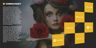 Often our clients come to us for
advice about their overall brand
engagement needs. We always kick-
start the process with a consulting
phase. First we research your business
need and analyse your market space.
Then we plan working meetings or
brainstorming workshops. Once we
have gained a full understanding of
your challenges we write reports and
make strategic recommendations.
We then work with you to plan the
delivery of key products and services
for your business needs. We budget
outcomes to ensure a positive return
on your investment.
Sometimes you need to help to refresh
your brand, your incentive campaigns
or your events or have your products
re-aligned, branded or presented in a
better way. We can take your current
product or service range, create a
family of brand epithets, tidy up any
anomalous offerings and provide
a coherent presentation for your
organisation and your distributors. We
work to an efficient, highly creative
and effective process: research,
develop, communicate, engage and
reward.
CONSULTANCY
 