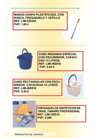 MANGO CHAPA PLASTIFICADA, CON
ROSCA, FREGASUELO Y CEPILLO
REF: LIM-530322
PVP: 1.68 €




                              CUBO REDONDO ESPECIAL
                              CON ESCURRIDOR, CAPACI-
                              DAD 13 LITROS.
                              REF: LIM-460516
                              PVP: 5.04 €




CUBO RECTANGULAR CON ESCU-
RRIDOR, CAPACIDAD 14 LITROS
REF: LIM-460510
PVP: 5.44 €




                            FREGASUELOS SINTETICOS DE
                            TIRAS, TAMAÑO PROFESIONAL
                            REF: LIM-100510
                            PVP: 4.50€




P R O D U C T O S D E L I M PI E Z A
 