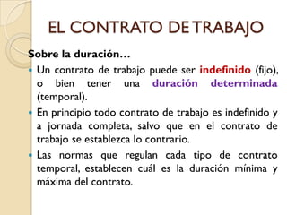 EL CONTRATO DE TRABAJO
Sobre la duración…
 Un contrato de trabajo puede ser indefinido (fijo),
  o bien tener una duración determinada
  (temporal).
 En principio todo contrato de trabajo es indefinido y
  a jornada completa, salvo que en el contrato de
  trabajo se establezca lo contrario.
 Las normas que regulan cada tipo de contrato
  temporal, establecen cuál es la duración mínima y
  máxima del contrato.
 