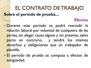 EL CONTRATO DE TRABAJO
Sobre el periodo de prueba…
                                              Efectos
 Durante este período se podrá rescindir la
  relación laboral por voluntad de cualquiera de las
  partes, sin alegar causa alguna y sin preaviso, salvo
  pacto en contrario,         y tendrá los mismos
  derechos y obligaciones que un trabajador de
  plantilla.
 El período de prueba se computa a efectos de
  antigüedad.
 