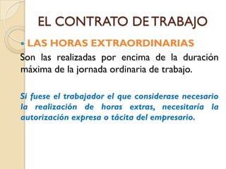 EL CONTRATO DE TRABAJO
LAS HORAS EXTRAORDINARIAS
Son las realizadas por encima de la duración
máxima de la jornada ordinaria de trabajo.

Si fuese el trabajador el que considerase necesario
la realización de horas extras, necesitaría la
autorización expresa o tácita del empresario.
 
