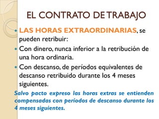 EL CONTRATO DE TRABAJO
 LAS HORAS EXTRAORDINARIAS, se
  pueden retribuir:
 Con dinero, nunca inferior a la retribución de
  una hora ordinaria.
 Con descanso, de períodos equivalentes de
  descanso retribuido durante los 4 meses
  siguientes.
Salvo pacto expreso las horas extras se entienden
compensadas con períodos de descanso durante los
4 meses siguientes.
 