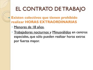 EL CONTRATO DE TRABAJO
   Existen colectivos que tienen prohibido
    realizar HORAS EXTRAORDINARIAS
    ◦ Menores de 18 años.
    ◦ Trabajadores nocturnos y Minusválidos en centros
      especiales, que sólo pueden realizar horas extras
      por fuerza mayor.
 