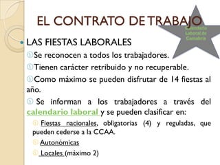 EL CONTRATO DE TRABAJO                        Calendario
                                                    Laboral de
                                                    Cantabria
   LAS FIESTAS LABORALES
    Se reconocen a todos los trabajadores.
    Tienen carácter retribuido y no recuperable.
    Como máximo se pueden disfrutar de 14 fiestas al
    año.
     Se informan a los trabajadores a través del
    calendario laboral y se pueden clasificar en:
      Fiestas nacionales, obligatorias (4) y reguladas, que
     pueden cederse a la CCAA.
      Autonómicas
      Locales (máximo 2)
 