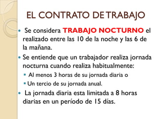 EL CONTRATO DE TRABAJO
  Se considera TRABAJO NOCTURNO el
  realizado entre las 10 de la noche y las 6 de
  la mañana.
 Se entiende que un trabajador realiza jornada
  nocturna cuando realiza habitualmente:
     Al menos 3 horas de su jornada diaria o
     Un tercio de su jornada anual.
    La jornada diaria esta limitada a 8 horas
    diarias en un período de 15 días.
 