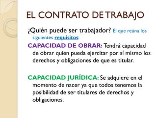 EL CONTRATO DE TRABAJO
¿Quién puede ser trabajador? El que reúna los
 siguientes requisitos:
CAPACIDAD DE OBRAR: Tendrá capacidad
 de obrar quien pueda ejercitar por sí mismo los
 derechos y obligaciones de que es titular.

CAPACIDAD JURÍDICA: Se adquiere en el
 momento de nacer ya que todos tenemos la
 posibilidad de ser titulares de derechos y
 obligaciones.
 