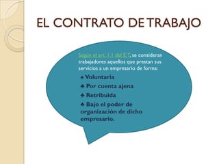 EL CONTRATO DE TRABAJO

       Según el art. 1.1 del E.T, se consideran
        trabajadores aquellos que prestan sus
        servicios a un empresario de forma:
        ♣ Voluntaria
        ♣ Por cuenta ajena
        ♣ Retribuida
        ♣ Bajo el poder de
        organización de dicho
        empresario.
 