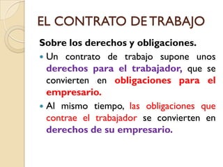 EL CONTRATO DE TRABAJO
Sobre los derechos y obligaciones.
 Un contrato de trabajo supone unos
  derechos para el trabajador, que se
  convierten en obligaciones para el
  empresario.
 Al mismo tiempo, las obligaciones que
  contrae el trabajador se convierten en
  derechos de su empresario.
 