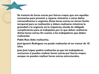 Actividad
  5.11



        Se trataría de horas extras por fuerza mayor, que son aquellas
        necesarias para prevenir y reparar siniestros u otros daños
        extraordinarios o urgentes. Estas horas extras no tienen límite
        temporal para su realización y deben realizarse mientras la
        gravedad o la urgencia así lo requieran, siendo de obligado
        cumplimiento para el trabajador, por lo que deben realizarse
        dichas horas extras. En cuanto a los trabajadores que deben
        realizarlas:
        Pablo Ruiz debe realizarlas.
        José Ignacio Rodríguez no puede realizarlas al ser menor de 18
        años.
        Juan José López podría realizarlas ya que los trabajadores
        nocturnos sí pueden realizar horas extras por fuerza mayor,
        aunque no pueden realizar horas extras estructurales.
 