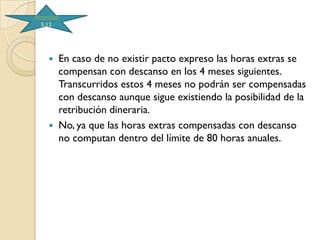 Actividad
  5.12




           En caso de no existir pacto expreso las horas extras se
            compensan con descanso en los 4 meses siguientes.
            Transcurridos estos 4 meses no podrán ser compensadas
            con descanso aunque sigue existiendo la posibilidad de la
            retribución dineraria.
           No, ya que las horas extras compensadas con descanso
            no computan dentro del límite de 80 horas anuales.
 