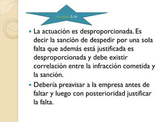 Actividad 5.14



 La actuación es desproporcionada. Es
  decir la sanción de despedir por una sola
  falta que además está justificada es
  desproporcionada y debe existir
  correlación entre la infracción cometida y
  la sanción.
 Debería preavisar a la empresa antes de
  faltar y luego con posterioridad justificar
  la falta.
 
