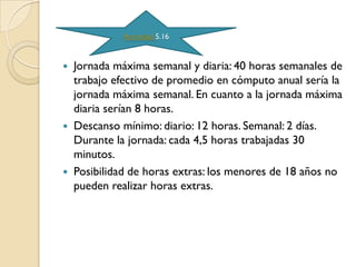 Actividad 5.16


   Jornada máxima semanal y diaria: 40 horas semanales de
    trabajo efectivo de promedio en cómputo anual sería la
    jornada máxima semanal. En cuanto a la jornada máxima
    diaria serían 8 horas.
   Descanso mínimo: diario: 12 horas. Semanal: 2 días.
    Durante la jornada: cada 4,5 horas trabajadas 30
    minutos.
   Posibilidad de horas extras: los menores de 18 años no
    pueden realizar horas extras.
 