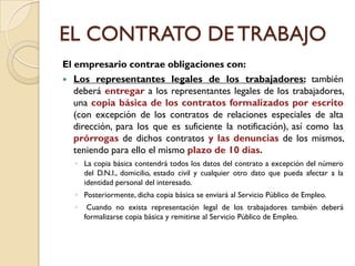 EL CONTRATO DE TRABAJO
El empresario contrae obligaciones con:
 Los representantes legales de los trabajadores: también
   deberá entregar a los representantes legales de los trabajadores,
   una copia básica de los contratos formalizados por escrito
   (con excepción de los contratos de relaciones especiales de alta
   dirección, para los que es suficiente la notificación), así como las
   prórrogas de dichos contratos y las denuncias de los mismos,
   teniendo para ello el mismo plazo de 10 días.
   ◦ La copia básica contendrá todos los datos del contrato a excepción del número
     del D.N.I., domicilio, estado civil y cualquier otro dato que pueda afectar a la
     identidad personal del interesado.
   ◦ Posteriormente, dicha copia básica se enviará al Servicio Público de Empleo.
   ◦    Cuando no exista representación legal de los trabajadores también deberá
       formalizarse copia básica y remitirse al Servicio Público de Empleo.
 