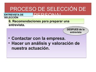 PROCESO DE SELECCIÓN DE PERSONAL 6. Recomendaciones para preparar una entrevista. Contactar con la empresa. Hacer un análisis y valoración de nuestra actuación. DESPUES de la entrevista ENTREVISTA DE SELECCIÓN 
