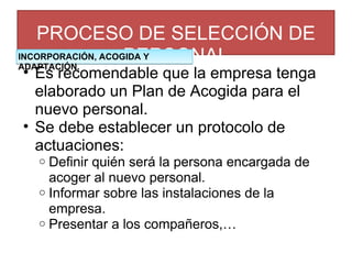 PROCESO DE SELECCIÓN DE PERSONAL Es recomendable que la empresa tenga elaborado un Plan de Acogida para el nuevo personal. Se debe establecer un protocolo de actuaciones: Definir quién será la persona encargada de acoger al nuevo personal. Informar sobre las instalaciones de la empresa. Presentar a los compañeros,… INCORPORACIÓN, ACOGIDA Y ADAPTACIÓN. 
