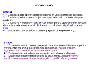 VOCABULARIO aptitud. 1.  f.  Capacidad para operar competentemente en una determinada actividad. 2.  f.  Cualidad que hace que un objeto sea apto, adecuado o acomodado para cierto fin. 3.  f.  Capacidad y disposición para el buen desempeño o ejercicio de un negocio, de una industria, de un arte, etc.  U. t. en pl. con el mismo significado que en sing. 4.  f.  Suficiencia o idoneidad para obtener y ejercer un empleo o cargo. actitud. 1.  f.  Postura del cuerpo humano, especialmente cuando es determinada por los movimientos del ánimo, o expresa algo con eficacia.  Actitud graciosa, imponente.   Las actitudes de un orador, de un actor. 2.  f.  Postura de un animal cuando por algún motivo llama la atención. 3.  f.  Disposición de ánimo manifestada de algún modo.  Actitud benévola, pacífica, amenazadora, de una persona, de un partido, de un gobierno. 