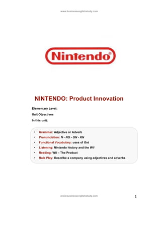www.businessenglishstudy.com




  NINTENDO: Product Innovation
Elementary Level:

Unit Objectives

In this unit:



 •   Grammar: Adjective or Adverb
 •   Pronunciation: N - NG - GN - KN
 •   Functional Vocabulary: uses of Get
 •   Listening: Nintendo history and the Wii
 •   Reading: Wii – The Product
 •   Role Play: Describe a company using adjectives and adverbs




                    www.businessenglishstudy.com                  1
 