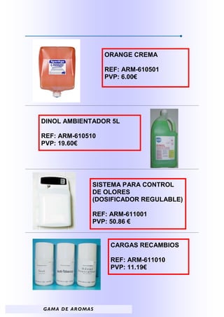 ORANGE CREMA

                         REF: ARM-610501
                         PVP: 6.00€




DINOL AMBIENTADOR 5L

REF: ARM-610510
PVP: 19.60€




                     SISTEMA PARA CONTROL
                     DE OLORES
                     (DOSIFICADOR REGULABLE)

                     REF: ARM-611001
                     PVP: 50.86 €


                          CARGAS RECAMBIOS

                          REF: ARM-611010
                          PVP: 11.19€




G A M A D E A R OM A S
 