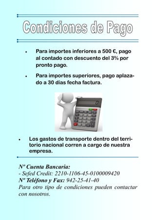 Para importes inferiores a 500 €, pago
      al contado con descuento del 3% por
      pronto pago.

      Para importes superiores, pago aplaza-
      do a 30 días fecha factura.




    Los gastos de transporte dentro del terri-
    torio nacional corren a cargo de nuestra
    empresa.


Nº Cuenta Bancaria:
- Sefed Credit: 2210-1106-45-0100009420
Nº Teléfono y Fax: 942-25-41-40
Para otro tipo de condiciones pueden contactar
con nosotros.
 
