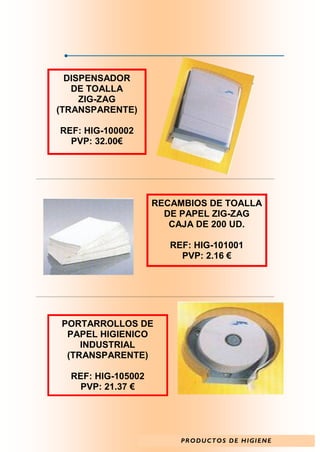 DISPENSADOR
   DE TOALLA
     ZIG-ZAG
(TRANSPARENTE)

REF: HIG-100002
  PVP: 32.00€




                    RECAMBIOS DE TOALLA
                      DE PAPEL ZIG-ZAG
                       CAJA DE 200 UD.

                       REF: HIG-101001
                         PVP: 2.16 €




PORTARROLLOS DE
 PAPEL HIGIENICO
    INDUSTRIAL
 (TRANSPARENTE)

  REF: HIG-105002
    PVP: 21.37 €




                         P R O D U C T O S D E H I GI E N E
 