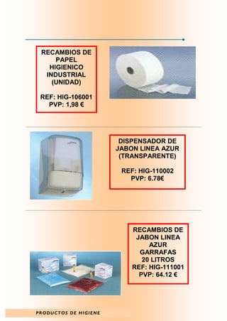 RECAMBIOS DE
     PAPEL
   HIGIENICO
  INDUSTRIAL
    (UNIDAD)

 REF: HIG-106001
   PVP: 1,98 €




                        DISPENSADOR DE
                       JABON LINEA AZUR
                        (TRANSPARENTE)

                        REF: HIG-110002
                          PVP: 6.78€




                           RECAMBIOS DE
                            JABON LINEA
                                AZUR
                             GARRAFAS
                              20 LITROS
                           REF: HIG-111001
                             PVP: 64.12 €




PRODUCTOS DE HIGIENE
 