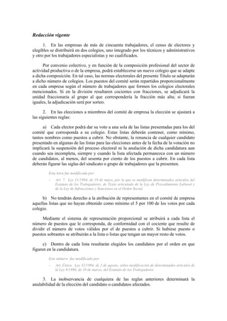Redacción vigente
      1. En las empresas de más de cincuenta trabajadores, el censo de electores y
elegibles se distribuirá en dos colegios, uno integrado por los técnicos y administrativos
y otro por los trabajadores especialistas y no cualificados.

      Por convenio colectivo, y en función de la composición profesional del sector de
actividad productiva o de la empresa, podrá establecerse un nuevo colegio que se adapte
a dicha composición. En tal caso, las normas electorales del presente Título se adaptarán
a dicho número de colegios. Los puestos del comité serán repartidos proporcionalmente
en cada empresa según el número de trabajadores que formen los colegios electorales
mencionados. Si en la división resultaren cocientes con fracciones, se adjudicará la
unidad fraccionaria al grupo al que correspondería la fracción más alta; si fueran
iguales, la adjudicación será por sorteo.

      2. En las elecciones a miembros del comité de empresa la elección se ajustará a
las siguientes reglas:

      a) Cada elector podrá dar su voto a una sola de las listas presentadas para los del
comité que corresponda a su colegio. Estas listas deberán contener, como mínimo,
tantos nombres como puestos a cubrir. No obstante, la renuncia de cualquier candidato
presentado en algunas de las listas para las elecciones antes de la fecha de la votación no
implicará la suspensión del proceso electoral ni la anulación de dicha candidatura aun
cuando sea incompleta, siempre y cuando la lista afectada permanezca con un número
de candidatos, al menos, del sesenta por ciento de los puestos a cubrir. En cada lista
deberán figurar las siglas del sindicato o grupo de trabajadores que la presenten.
         Esta letra fue modificada por:
         –   Art. 7, Ley 11/1994, de 19 de mayo, por la que se modifican determinados artículos del
             Estatuto de los Trabajadores, de Texto articulado de la Ley de Procedimiento Laboral y
             de la Ley de Infracciones y Sanciones en el Orden Social.

     b) No tendrán derecho a la atribución de representantes en el comité de empresa
aquellas listas que no hayan obtenido como mínimo el 5 por 100 de los votos por cada
colegio.

      Mediante el sistema de representación proporcional se atribuirá a cada lista el
número de puestos que le corresponda, de conformidad con el cociente que resulte de
dividir el número de votos válidos por el de puestos a cubrir. Si hubiese puesto o
puestos sobrantes se atribuirán a la lista o listas que tengan un mayor resto de votos.

      c) Dentro de cada lista resultarán elegidos los candidatos por el orden en que
figuren en la candidatura.
         Este número fue modificado por:
         –   Art. Único, Ley 32/1984, de 2 de agosto, sobre modificación de determinados artículos de
             la Ley 8/1980, de 10 de marzo, del Estatuto de los Trabajadores.

     3. La inobservancia de cualquiera de las reglas anteriores determinará la
anulabilidad de la elección del candidato o candidatos afectados.
 