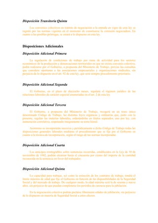Disposición Transitoria Quinta
      Los convenios colectivos en trámite de negociación a la entrada en vigor de esta ley se
regirán por las normas vigentes en el momento de constituirse la comisión negociadora. En
cuanto a las posibles prórrogas, se estará a lo dispuesto en esta ley.



Disposiciones Adicionales
Disposición Adicional Primera
      La regulación de condiciones de trabajo por rama de actividad para los sectores
económicos de la producción y demarcaciones territoriales en que no exista convenio colectivo,
podrá realizarse por el Gobierno, a propuesta del Ministerio de Trabajo, previas las consultas
que considere oportunas a las asociaciones empresariales y organizaciones sindicales, sin
perjuicio de lo dispuesto en el art. 92 de esta ley, que será siempre procedimiento prioritario.


Disposición Adicional Segunda
      El Gobierno, en el plazo de dieciocho meses, regulará el régimen jurídico de las
relaciones laborales de carácter especial enumeradas en el art. 2 de esta ley.


Disposición Adicional Tercera
      El Gobierno, a propuesta del Ministerio de Trabajo, recogerá en un texto único
denominado Código de Trabajo, las distintas leyes orgánicas y ordinarias que, junto con la
presente, regulan las materias laborales, ordenándolas en títulos separados, uno por ley, con
numeración correlativa, respetando íntegramente su texto literal.

      Asimismo se incorporarán sucesiva y periódicamente a dicho Código de Trabajo todas las
disposiciones generales laborales mediante el procedimiento que se fije por el Gobierno en
cuanto a la técnica de incorporación, según el rango de las normas incorporadas.


Disposición Adicional Cuarta
     Los anticipos reintegrables sobre sentencias recurridas, establecidos en la Ley de 10 de
noviembre de 1942, podrán alcanzar hasta el cincuenta por ciento del importe de la cantidad
reconocida en la sentencia en favor del trabajador.


Disposición Adicional Quinta
      La capacidad para trabajar, así como la extinción de los contratos de trabajo, tendrá el
límite máximo de edad que fije el Gobierno en función de las disponibilidades de la Seguridad
Social y del mercado de trabajo. De cualquier modo, la edad máxima será la de sesenta y nueve
años, sin perjuicio de que puedan completarse los períodos de carencia para la jubilación.

      En la negociación colectiva podrán pactarse libremente edades de jubilación, sin perjuicio
de lo dispuesto en materia de Seguridad Social a estos efectos.
 