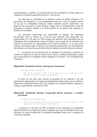 correspondientes a aquéllos. La comunicación de estos calendarios no estará sujeta a lo
dispuesto en el párrafo cuarto del artículo 67.1 de esta Ley.

     Las elecciones se celebrarán en los distintos centros de trabajo conforme a las
previsiones del calendario y sus correspondientes preavisos, salvo en aquellos centros
en los que los trabajadores hubiesen optado, mediante acuerdo mayoritario, por
promover las elecciones en fecha distinta, siempre que el correspondiente escrito de
promoción se hubiese remitido a la oficina pública en los quince días siguientes al
depósito del calendario.

      Las elecciones promovidas con anterioridad al depósito del calendario
prevalecerán sobre el mismo en el caso de que hubieran sido promovidas con
posterioridad al 12 de junio de 1994 siempre que hubieran sido formuladas por los
trabajadores del correspondiente centro de trabajo o por acuerdo de los sindicatos que
ostenten la mayoría de los representantes en el centro de trabajo o, en su caso, en la
empresa. Esta misma regla se aplicará a las elecciones promovidas con anterioridad al
día indicado, en el caso de que en dicha fecha no hubiera concluido el proceso electoral.

     3. La prórroga de las funciones de los delegados de personal y miembros de
comités de empresa, así como los efectos de la misma, se aplicará plenamente cuando
haya transcurrido en su totalidad el plazo señalado en el número 1 de esta Disposición
Transitoria.


Disposición Transitoria Novena. Participación institucional
         Esta Disposición fue introducida por:
         –   Real Decreto Legislativo 1/1995, de 24 de marzo, por el que se aprueba el Texto
             Refundido de la Ley del Estatuto de los Trabajadores

     El plazo de tres años para solicitar la presencia de un sindicato o de una
organización empresarial en un órgano de participación institucional, al que se refiere la
Disposición Adicional Primera de la Ley Orgánica de Libertad Sindical, empezará a
contarse a partir del día 1 de enero de 1995.


Disposición Transitoria Décima. Incapacidad laboral transitoria e invalidez
     provisional
         Esta Disposición fue introducida por:
         –   Real Decreto Legislativo 1/1995, de 24 de marzo, por el que se aprueba el Texto
             Refundido de la Ley del Estatuto de los Trabajadores

      A quienes en 1 de enero de 1995 se hallaren en las situaciones de incapacidad
laboral transitoria o invalidez provisional, cualquiera que fuera la contingencia de la que
derivaran, les será de aplicación la legislación precedente hasta que se produzca la
extinción de aquéllas.
 