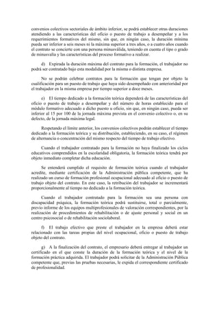 convenios colectivos sectoriales de ámbito inferior, se podrá establecer otras duraciones
atendiendo a las características del oficio o puesto de trabajo a desempeñar y a los
requerimientos formativos del mismo, sin que, en ningún caso, la duración mínima
pueda ser inferior a seis meses ni la máxima superior a tres años, o a cuatro años cuando
el contrato se concierte con una persona minusválida, teniendo en cuenta el tipo o grado
de minusvalía y las características del proceso formativo a realizar.

     d) Expirada la duración máxima del contrato para la formación, el trabajador no
podrá ser contratado bajo esta modalidad por la misma o distinta empresa.

      No se podrán celebrar contratos para la formación que tengan por objeto la
cualificación para un puesto de trabajo que haya sido desempeñado con anterioridad por
el trabajador en la misma empresa por tiempo superior a doce meses.

      e) El tiempo dedicado a la formación teórica dependerá de las características del
oficio o puesto de trabajo a desempeñar y del número de horas establecido para el
módulo formativo adecuado a dicho puesto u oficio, sin que, en ningún caso, pueda ser
inferior al 15 por 100 de la jornada máxima prevista en el convenio colectivo o, en su
defecto, de la jornada máxima legal.

      Respetando el límite anterior, los convenios colectivos podrán establecer el tiempo
dedicado a la formación teórica y su distribución, estableciendo, en su caso, el régimen
de alternancia o concentración del mismo respecto del tiempo de trabajo efectivo.

     Cuando el trabajador contratado para la formación no haya finalizado los ciclos
educativos comprendidos en la escolaridad obligatoria, la formación teórica tendrá por
objeto inmediato completar dicha educación.

      Se entenderá cumplido el requisito de formación teórica cuando el trabajador
acredite, mediante certificación de la Administración pública competente, que ha
realizado un curso de formación profesional ocupacional adecuado al oficio o puesto de
trabajo objeto del contrato. En este caso, la retribución del trabajador se incrementará
proporcionalmente al tiempo no dedicado a la formación teórica.

      Cuando el trabajador contratado para la formación sea una persona con
discapacidad psíquica, la formación teórica podrá sustituirse, total o parcialmente,
previo informe de los equipos multiprofesionales de valoración correspondientes, por la
realización de procedimientos de rehabilitación o de ajuste personal y social en un
centro psicosocial o de rehabilitación sociolaboral.

      f) El trabajo efectivo que preste el trabajador en la empresa deberá estar
relacionado con las tareas propias del nivel ocupacional, oficio o puesto de trabajo
objeto del contrato.

      g) A la finalización del contrato, el empresario deberá entregar al trabajador un
certificado en el que conste la duración de la formación teórica y el nivel de la
formación práctica adquirida. El trabajador podrá solicitar de la Administración Pública
competente que, previas las pruebas necesarias, le expida el correspondiente certificado
de profesionalidad.
 